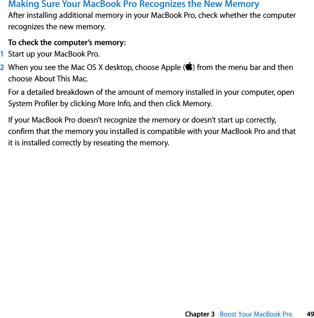  Chapter 3   Boost Your MacBook Pro 49Making Sure Your MacBook Pro Recognizes the New MemoryAfter installing additional memory in your MacBook Pro, check whether the computer recognizes the new memory. To check the computer’s memory:1Start up your MacBook Pro.2When you see the Mac OS X desktop, choose Apple () from the menu bar and then choose About This Mac.For a detailed breakdown of the amount of memory installed in your computer, open System Profiler by clicking More Info, and then click Memory.If your MacBook Pro doesn’t recognize the memory or doesn’t start up correctly, confirm that the memory you installed is compatible with your MacBook Pro and that it is installed correctly by reseating the memory.