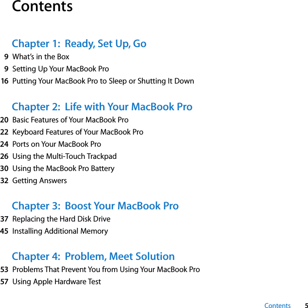  Contents 5 Contents Chapter 1:  Ready, Set Up, Go 9 What’s in the Box 9 Setting Up Your MacBook Pro 16 Putting Your MacBook Pro to Sleep or Shutting It Down Chapter 2:  Life with Your MacBook Pro 20 Basic Features of Your MacBook Pro 22 Keyboard Features of Your MacBook Pro 24 Ports on Your MacBook Pro 26 Using the Multi-Touch Trackpad 30 Using the MacBook Pro Battery 32 Getting Answers Chapter 3:  Boost Your MacBook Pro 37 Replacing the Hard Disk Drive 45 Installing Additional Memory Chapter 4:  Problem, Meet Solution 53 Problems That Prevent You from Using Your MacBook Pro 57 Using Apple Hardware Test