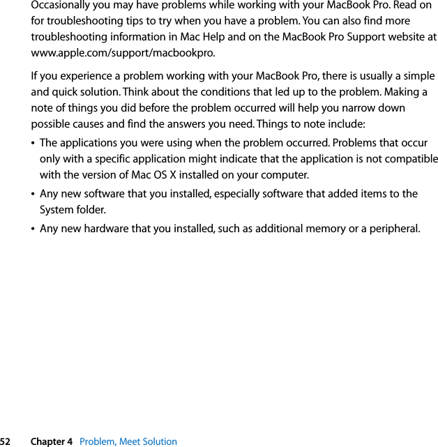  52 Chapter 4   Problem, Meet SolutionOccasionally you may have problems while working with your MacBook Pro. Read on for troubleshooting tips to try when you have a problem. You can also find more troubleshooting information in Mac Help and on the MacBook Pro Support website at www.apple.com/support/macbookpro.If you experience a problem working with your MacBook Pro, there is usually a simple and quick solution. Think about the conditions that led up to the problem. Making a note of things you did before the problem occurred will help you narrow down possible causes and find the answers you need. Things to note include:ÂThe applications you were using when the problem occurred. Problems that occur only with a specific application might indicate that the application is not compatible with the version of Mac OS X installed on your computer.ÂAny new software that you installed, especially software that added items to the System folder.ÂAny new hardware that you installed, such as additional memory or a peripheral.