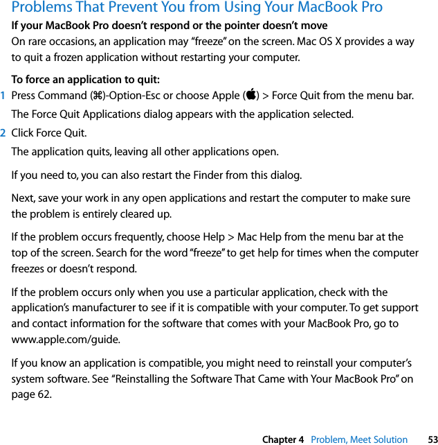  Chapter 4   Problem, Meet Solution 53Problems That Prevent You from Using Your MacBook ProIf your MacBook Pro doesn’t respond or the pointer doesn’t moveOn rare occasions, an application may “freeze” on the screen. Mac OS X provides a way to quit a frozen application without restarting your computer.To force an application to quit:1Press Command (x)-Option-Esc or choose Apple () &gt; Force Quit from the menu bar.The Force Quit Applications dialog appears with the application selected.2Click Force Quit.The application quits, leaving all other applications open.If you need to, you can also restart the Finder from this dialog.Next, save your work in any open applications and restart the computer to make sure the problem is entirely cleared up.If the problem occurs frequently, choose Help &gt; Mac Help from the menu bar at the top of the screen. Search for the word “freeze” to get help for times when the computer freezes or doesn’t respond.If the problem occurs only when you use a particular application, check with the application’s manufacturer to see if it is compatible with your computer. To get support and contact information for the software that comes with your MacBook Pro, go to www.apple.com/guide.If you know an application is compatible, you might need to reinstall your computer’s system software. See “Reinstalling the Software That Came with Your MacBook Pro” on page 62.