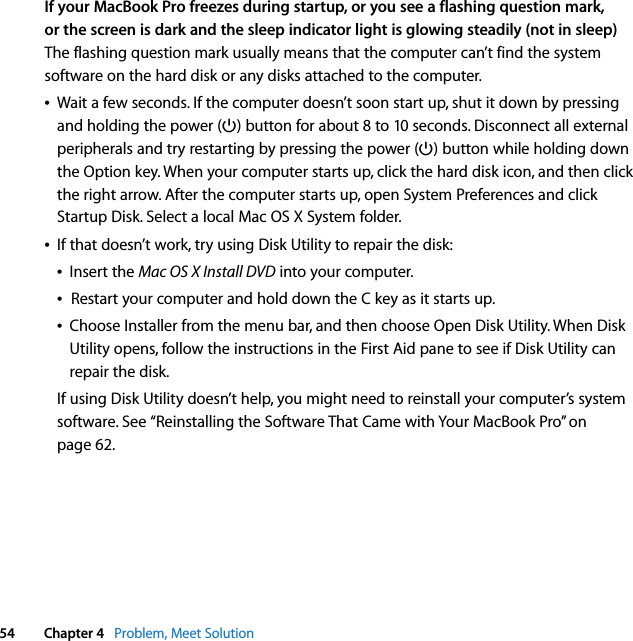  54 Chapter 4   Problem, Meet SolutionIf your MacBook Pro freezes during startup, or you see a flashing question mark, or the screen is dark and the sleep indicator light is glowing steadily (not in sleep)The flashing question mark usually means that the computer can’t find the system software on the hard disk or any disks attached to the computer. ÂWait a few seconds. If the computer doesn’t soon start up, shut it down by pressing and holding the power (®) button for about 8 to 10 seconds. Disconnect all external peripherals and try restarting by pressing the power (®) button while holding down the Option key. When your computer starts up, click the hard disk icon, and then click the right arrow. After the computer starts up, open System Preferences and click Startup Disk. Select a local Mac OS X System folder.ÂIf that doesn’t work, try using Disk Utility to repair the disk:ÂInsert the Mac OS X Install DVD into your computer. ÂRestart your computer and hold down the C key as it starts up. ÂChoose Installer from the menu bar, and then choose Open Disk Utility. When Disk Utility opens, follow the instructions in the First Aid pane to see if Disk Utility can repair the disk.If using Disk Utility doesn’t help, you might need to reinstall your computer’s system software. See “Reinstalling the Software That Came with Your MacBook Pro” on page 62.