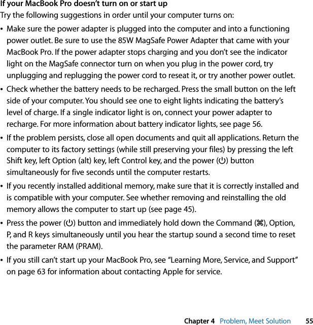  Chapter 4   Problem, Meet Solution 55If your MacBook Pro doesn’t turn on or start upTry the following suggestions in order until your computer turns on:ÂMake sure the power adapter is plugged into the computer and into a functioning power outlet. Be sure to use the 85W MagSafe Power Adapter that came with your MacBook Pro. If the power adapter stops charging and you don’t see the indicator light on the MagSafe connector turn on when you plug in the power cord, try unplugging and replugging the power cord to reseat it, or try another power outlet.ÂCheck whether the battery needs to be recharged. Press the small button on the left side of your computer. You should see one to eight lights indicating the battery’s level of charge. If a single indicator light is on, connect your power adapter to recharge. For more information about battery indicator lights, see page 56.ÂIf the problem persists, close all open documents and quit all applications. Return the computer to its factory settings (while still preserving your files) by pressing the left Shift key, left Option (alt) key, left Control key, and the power (®) button simultaneously for five seconds until the computer restarts.ÂIf you recently installed additional memory, make sure that it is correctly installed and is compatible with your computer. See whether removing and reinstalling the old memory allows the computer to start up (see page 45). ÂPress the power (®) button and immediately hold down the Command (x), Option, P, and R keys simultaneously until you hear the startup sound a second time to reset the parameter RAM (PRAM). ÂIf you still can’t start up your MacBook Pro, see “Learning More, Service, and Support” on page 63 for information about contacting Apple for service.