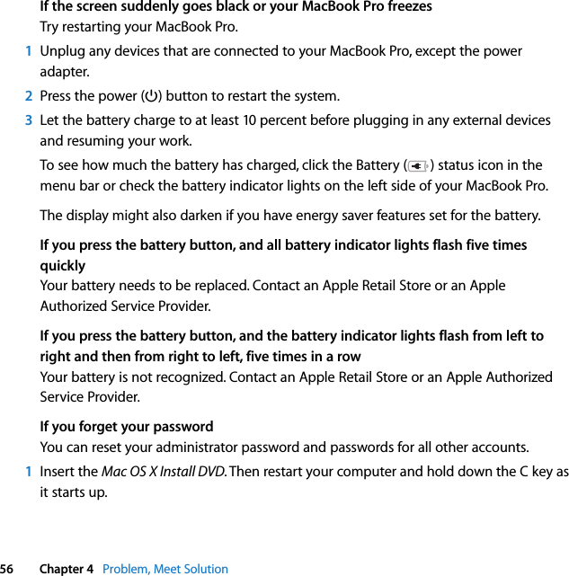  56 Chapter 4   Problem, Meet SolutionIf the screen suddenly goes black or your MacBook Pro freezesTry restarting your MacBook Pro. 1Unplug any devices that are connected to your MacBook Pro, except the power adapter.2Press the power (®) button to restart the system.3Let the battery charge to at least 10 percent before plugging in any external devices and resuming your work. To see how much the battery has charged, click the Battery ( ) status icon in the menu bar or check the battery indicator lights on the left side of your MacBook Pro.The display might also darken if you have energy saver features set for the battery.If you press the battery button, and all battery indicator lights flash five times quicklyYour battery needs to be replaced. Contact an Apple Retail Store or an Apple Authorized Service Provider.If you press the battery button, and the battery indicator lights flash from left to right and then from right to left, five times in a rowYour battery is not recognized. Contact an Apple Retail Store or an Apple Authorized Service Provider.If you forget your passwordYou can reset your administrator password and passwords for all other accounts.1Insert the Mac OS X Install DVD. Then restart your computer and hold down the C key as it starts up.