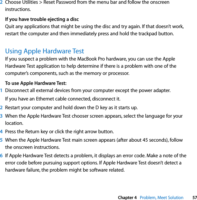  Chapter 4   Problem, Meet Solution 572Choose Utilities &gt; Reset Password from the menu bar and follow the onscreen instructions.If you have trouble ejecting a discQuit any applications that might be using the disc and try again. If that doesn’t work, restart the computer and then immediately press and hold the trackpad button.Using Apple Hardware TestIf you suspect a problem with the MacBook Pro hardware, you can use the Apple Hardware Test application to help determine if there is a problem with one of the computer’s components, such as the memory or processor.To use Apple Hardware Test:1Disconnect all external devices from your computer except the power adapter.If you have an Ethernet cable connected, disconnect it.2Restart your computer and hold down the D key as it starts up. 3When the Apple Hardware Test chooser screen appears, select the language for your location.4Press the Return key or click the right arrow button.5When the Apple Hardware Test main screen appears (after about 45 seconds), follow the onscreen instructions.6If Apple Hardware Test detects a problem, it displays an error code. Make a note of the error code before pursuing support options. If Apple Hardware Test doesn’t detect a hardware failure, the problem might be software related.