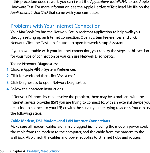  58 Chapter 4   Problem, Meet SolutionIf this procedure doesn’t work, you can insert the Applications Install DVD to use Apple Hardware Test. For more information, see the Apple Hardware Test Read Me file on the Applications Install DVD that came with your computer.Problems with Your Internet ConnectionYour MacBook Pro has the Network Setup Assistant application to help walk you through setting up an Internet connection. Open System Preferences and click Network. Click the “Assist me” button to open Network Setup Assistant.If you have trouble with your Internet connection, you can try the steps in this section for your type of connection or you can use Network Diagnostics.To use Network Diagnostics:1Choose Apple () &gt; System Preferences.2Click Network and then click “Assist me.” 3Click Diagnostics to open Network Diagnostics.4Follow the onscreen instructions.If Network Diagnostics can’t resolve the problem, there may be a problem with the Internet service provider (ISP) you are trying to connect to, with an external device you are using to connect to your ISP, or with the server you are trying to access. You can try the following steps.Cable Modem, DSL Modem, and LAN Internet ConnectionsMake sure all modem cables are firmly plugged in, including the modem power cord, the cable from the modem to the computer, and the cable from the modem to the wall jack. Also check the cables and power supplies to Ethernet hubs and routers. 