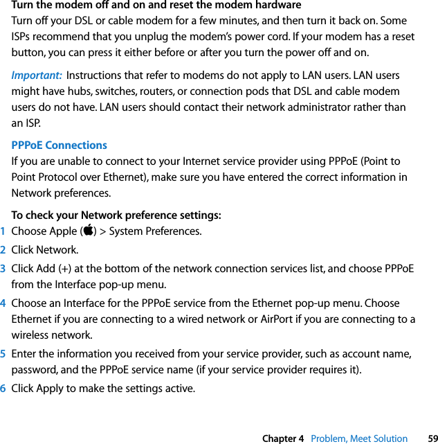  Chapter 4   Problem, Meet Solution 59Turn the modem off and on and reset the modem hardwareTurn off your DSL or cable modem for a few minutes, and then turn it back on. Some ISPs recommend that you unplug the modem’s power cord. If your modem has a reset button, you can press it either before or after you turn the power off and on.Important:  Instructions that refer to modems do not apply to LAN users. LAN users might have hubs, switches, routers, or connection pods that DSL and cable modem users do not have. LAN users should contact their network administrator rather than an ISP.PPPoE Connections If you are unable to connect to your Internet service provider using PPPoE (Point to Point Protocol over Ethernet), make sure you have entered the correct information in Network preferences. To check your Network preference settings:1Choose Apple () &gt; System Preferences.2Click Network.3Click Add (+) at the bottom of the network connection services list, and choose PPPoE from the Interface pop-up menu. 4Choose an Interface for the PPPoE service from the Ethernet pop-up menu. Choose Ethernet if you are connecting to a wired network or AirPort if you are connecting to a wireless network.5Enter the information you received from your service provider, such as account name, password, and the PPPoE service name (if your service provider requires it). 6Click Apply to make the settings active.