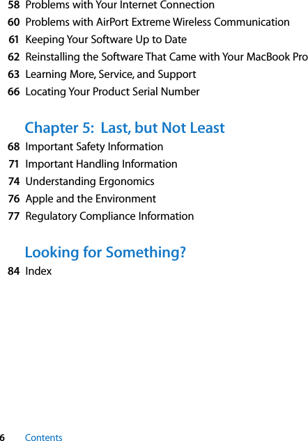  6 Contents 58 Problems with Your Internet Connection 60 Problems with AirPort Extreme Wireless Communication 61 Keeping Your Software Up to Date 62 Reinstalling the Software That Came with Your MacBook Pro 63 Learning More, Service, and Support 66 Locating Your Product Serial Number Chapter 5:  Last, but Not Least 68 Important Safety Information 71 Important Handling Information 74 Understanding Ergonomics 76 Apple and the Environment 77 Regulatory Compliance Information Looking for Something? 84 Index