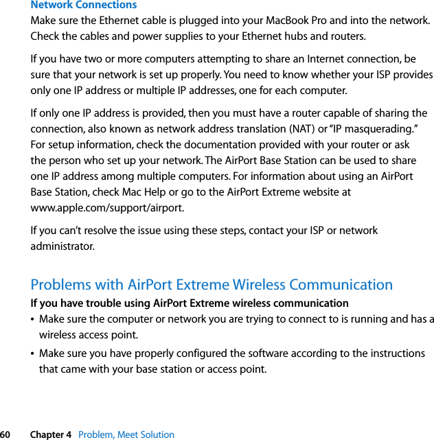  60 Chapter 4   Problem, Meet SolutionNetwork ConnectionsMake sure the Ethernet cable is plugged into your MacBook Pro and into the network. Check the cables and power supplies to your Ethernet hubs and routers.If you have two or more computers attempting to share an Internet connection, be sure that your network is set up properly. You need to know whether your ISP provides only one IP address or multiple IP addresses, one for each computer.If only one IP address is provided, then you must have a router capable of sharing the connection, also known as network address translation (NAT) or “IP masquerading.” For setup information, check the documentation provided with your router or ask the person who set up your network. The AirPort Base Station can be used to share one IP address among multiple computers. For information about using an AirPort Base Station, check Mac Help or go to the AirPort Extreme website at www.apple.com/support/airport.If you can’t resolve the issue using these steps, contact your ISP or network administrator.Problems with AirPort Extreme Wireless CommunicationIf you have trouble using AirPort Extreme wireless communicationÂMake sure the computer or network you are trying to connect to is running and has a wireless access point.ÂMake sure you have properly configured the software according to the instructions that came with your base station or access point.