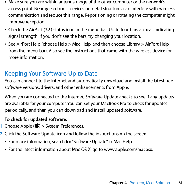  Chapter 4   Problem, Meet Solution 61ÂMake sure you are within antenna range of the other computer or the network’s access point. Nearby electronic devices or metal structures can interfere with wireless communication and reduce this range. Repositioning or rotating the computer might improve reception.ÂCheck the AirPort (Z) status icon in the menu bar. Up to four bars appear, indicating signal strength. If you don’t see the bars, try changing your location.ÂSee AirPort Help (choose Help &gt; Mac Help, and then choose Library &gt; AirPort Help from the menu bar). Also see the instructions that came with the wireless device for more information.Keeping Your Software Up to DateYou can connect to the Internet and automatically download and install the latest free software versions, drivers, and other enhancements from Apple. When you are connected to the Internet, Software Update checks to see if any updates are available for your computer. You can set your MacBook Pro to check for updates periodically, and then you can download and install updated software.To check for updated software:1Choose Apple () &gt; System Preferences. 2Click the Software Update icon and follow the instructions on the screen.ÂFor more information, search for “Software Update” in Mac Help. ÂFor the latest information about Mac OS X, go to www.apple.com/macosx.