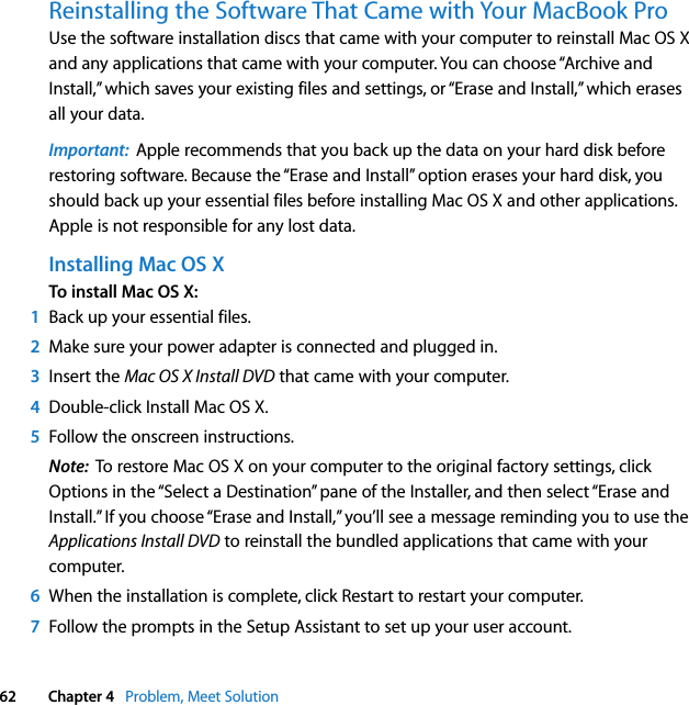  62 Chapter 4   Problem, Meet SolutionReinstalling the Software That Came with Your MacBook ProUse the software installation discs that came with your computer to reinstall Mac OS X and any applications that came with your computer. You can choose “Archive and Install,” which saves your existing files and settings, or “Erase and Install,” which erases all your data.Important:  Apple recommends that you back up the data on your hard disk before restoring software. Because the “Erase and Install” option erases your hard disk, you should back up your essential files before installing Mac OS X and other applications. Apple is not responsible for any lost data. Installing Mac OS XTo install Mac OS X:1Back up your essential files.2Make sure your power adapter is connected and plugged in.3Insert the Mac OS X Install DVD that came with your computer.4Double-click Install Mac OS X. 5Follow the onscreen instructions.Note:  To restore Mac OS X on your computer to the original factory settings, click Options in the “Select a Destination” pane of the Installer, and then select “Erase and Install.” If you choose “Erase and Install,” you’ll see a message reminding you to use the Applications Install DVD to reinstall the bundled applications that came with your computer.6When the installation is complete, click Restart to restart your computer. 7Follow the prompts in the Setup Assistant to set up your user account.