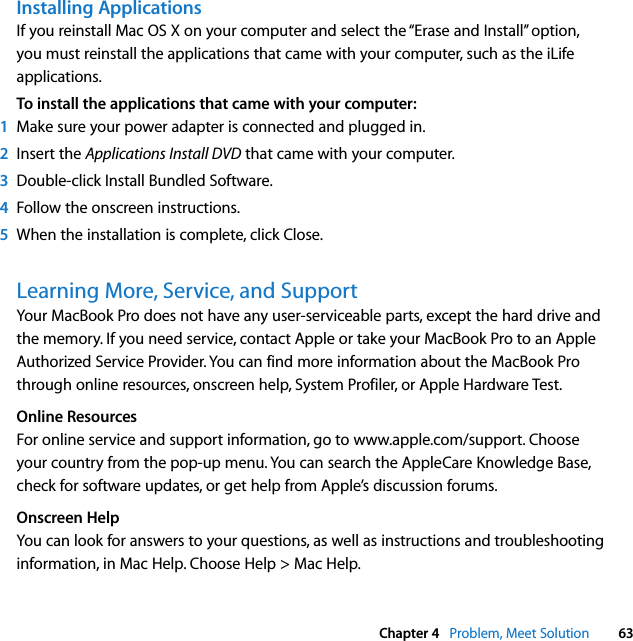  Chapter 4   Problem, Meet Solution 63Installing ApplicationsIf you reinstall Mac OS X on your computer and select the “Erase and Install” option, you must reinstall the applications that came with your computer, such as the iLife applications.To install the applications that came with your computer:1Make sure your power adapter is connected and plugged in.2Insert the Applications Install DVD that came with your computer.3Double-click Install Bundled Software. 4Follow the onscreen instructions.5When the installation is complete, click Close.Learning More, Service, and SupportYour MacBook Pro does not have any user-serviceable parts, except the hard drive and the memory. If you need service, contact Apple or take your MacBook Pro to an Apple Authorized Service Provider. You can find more information about the MacBook Pro through online resources, onscreen help, System Profiler, or Apple Hardware Test.Online ResourcesFor online service and support information, go to www.apple.com/support. Choose your country from the pop-up menu. You can search the AppleCare Knowledge Base, check for software updates, or get help from Apple’s discussion forums. Onscreen HelpYou can look for answers to your questions, as well as instructions and troubleshooting information, in Mac Help. Choose Help &gt; Mac Help.