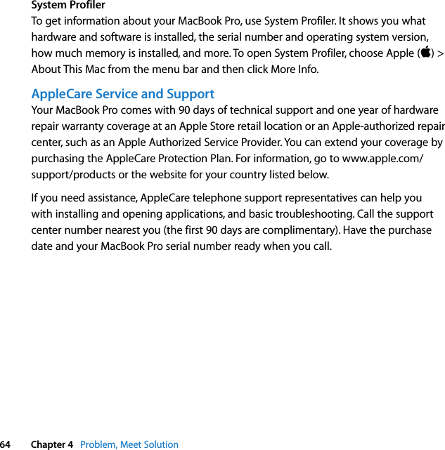  64 Chapter 4   Problem, Meet SolutionSystem ProfilerTo get information about your MacBook Pro, use System Profiler. It shows you what hardware and software is installed, the serial number and operating system version, how much memory is installed, and more. To open System Profiler, choose Apple () &gt; About This Mac from the menu bar and then click More Info.AppleCare Service and SupportYour MacBook Pro comes with 90 days of technical support and one year of hardware repair warranty coverage at an Apple Store retail location or an Apple-authorized repair center, such as an Apple Authorized Service Provider. You can extend your coverage by purchasing the AppleCare Protection Plan. For information, go to www.apple.com/support/products or the website for your country listed below.If you need assistance, AppleCare telephone support representatives can help you with installing and opening applications, and basic troubleshooting. Call the support center number nearest you (the first 90 days are complimentary). Have the purchase date and your MacBook Pro serial number ready when you call.