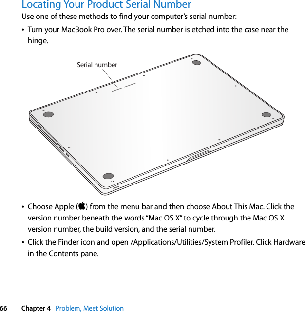  66 Chapter 4   Problem, Meet SolutionLocating Your Product Serial NumberUse one of these methods to find your computer’s serial number:ÂTurn your MacBook Pro over. The serial number is etched into the case near the hinge. ÂChoose Apple () from the menu bar and then choose About This Mac. Click the version number beneath the words “Mac OS X” to cycle through the Mac OS X version number, the build version, and the serial number. ÂClick the Finder icon and open /Applications/Utilities/System Profiler. Click Hardware in the Contents pane.Serial number