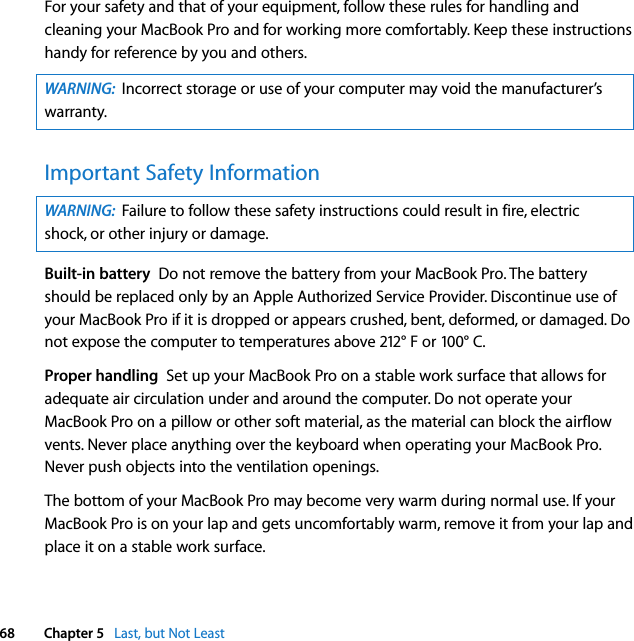  68 Chapter 5   Last, but Not LeastFor your safety and that of your equipment, follow these rules for handling and cleaning your MacBook Pro and for working more comfortably. Keep these instructions handy for reference by you and others.Important Safety InformationBuilt-in battery  Do not remove the battery from your MacBook Pro. The battery should be replaced only by an Apple Authorized Service Provider. Discontinue use of your MacBook Pro if it is dropped or appears crushed, bent, deformed, or damaged. Do not expose the computer to temperatures above 212° F or 100° C. Proper handling  Set up your MacBook Pro on a stable work surface that allows for adequate air circulation under and around the computer. Do not operate your MacBook Pro on a pillow or other soft material, as the material can block the airflow vents. Never place anything over the keyboard when operating your MacBook Pro. Never push objects into the ventilation openings. The bottom of your MacBook Pro may become very warm during normal use. If your MacBook Pro is on your lap and gets uncomfortably warm, remove it from your lap and place it on a stable work surface.WARNING:  Incorrect storage or use of your computer may void the manufacturer’s warranty.WARNING:  Failure to follow these safety instructions could result in fire, electric shock, or other injury or damage.