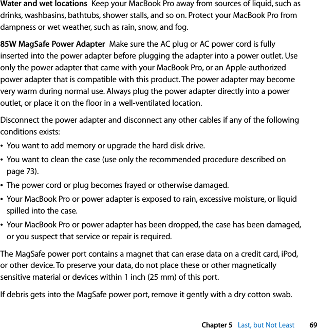  Chapter 5   Last, but Not Least 69Water and wet locations  Keep your MacBook Pro away from sources of liquid, such as drinks, washbasins, bathtubs, shower stalls, and so on. Protect your MacBook Pro from dampness or wet weather, such as rain, snow, and fog.85W MagSafe Power Adapter  Make sure the AC plug or AC power cord is fully inserted into the power adapter before plugging the adapter into a power outlet. Use only the power adapter that came with your MacBook Pro, or an Apple-authorized power adapter that is compatible with this product. The power adapter may become very warm during normal use. Always plug the power adapter directly into a power outlet, or place it on the floor in a well-ventilated location.Disconnect the power adapter and disconnect any other cables if any of the following conditions exists:ÂYou want to add memory or upgrade the hard disk drive.ÂYou want to clean the case (use only the recommended procedure described on page 73).ÂThe power cord or plug becomes frayed or otherwise damaged.ÂYour MacBook Pro or power adapter is exposed to rain, excessive moisture, or liquid spilled into the case.ÂYour MacBook Pro or power adapter has been dropped, the case has been damaged, or you suspect that service or repair is required.The MagSafe power port contains a magnet that can erase data on a credit card, iPod, or other device. To preserve your data, do not place these or other magnetically sensitive material or devices within 1 inch (25 mm) of this port.If debris gets into the MagSafe power port, remove it gently with a dry cotton swab.