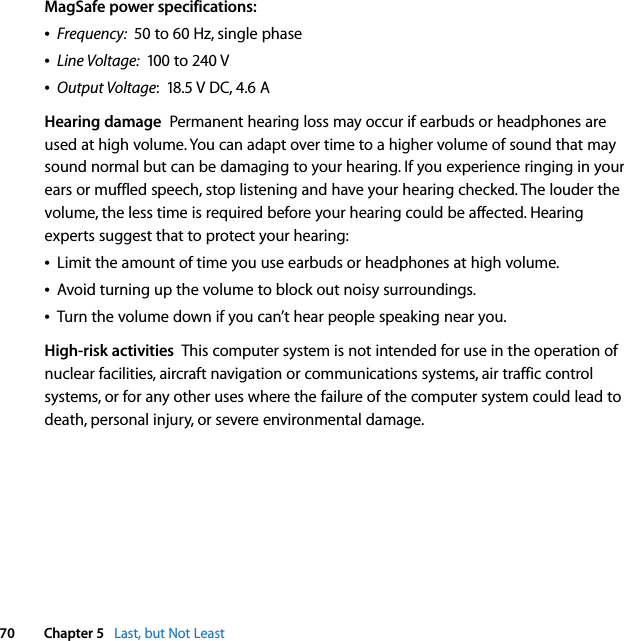  70 Chapter 5   Last, but Not LeastMagSafe power specifications:ÂFrequency:  50 to 60 Hz, single phaseÂLine Voltage:  100 to 240 VÂOutput Voltage:  18.5 V DC, 4.6 AHearing damage  Permanent hearing loss may occur if earbuds or headphones are used at high volume. You can adapt over time to a higher volume of sound that may sound normal but can be damaging to your hearing. If you experience ringing in your ears or muffled speech, stop listening and have your hearing checked. The louder the volume, the less time is required before your hearing could be affected. Hearing experts suggest that to protect your hearing:ÂLimit the amount of time you use earbuds or headphones at high volume.ÂAvoid turning up the volume to block out noisy surroundings. ÂTurn the volume down if you can’t hear people speaking near you.High-risk activities  This computer system is not intended for use in the operation of nuclear facilities, aircraft navigation or communications systems, air traffic control systems, or for any other uses where the failure of the computer system could lead to death, personal injury, or severe environmental damage.