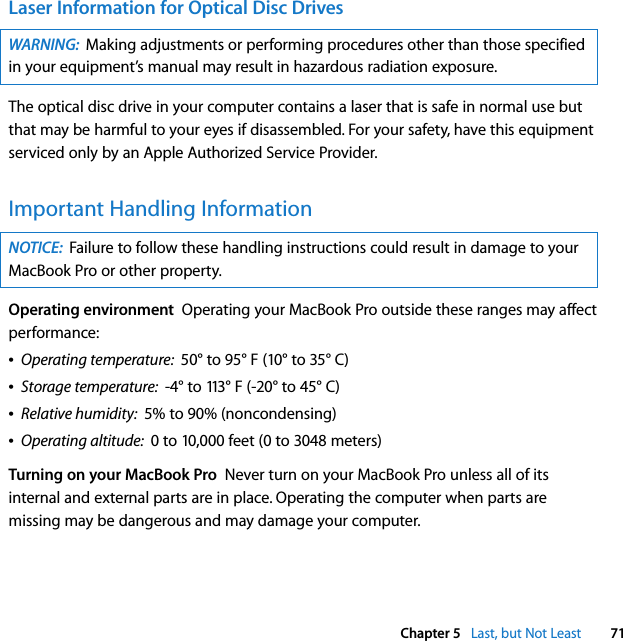  Chapter 5   Last, but Not Least 71Laser Information for Optical Disc DrivesThe optical disc drive in your computer contains a laser that is safe in normal use but that may be harmful to your eyes if disassembled. For your safety, have this equipment serviced only by an Apple Authorized Service Provider. Important Handling InformationOperating environment  Operating your MacBook Pro outside these ranges may affect performance:ÂOperating temperature:  50° to 95° F (10° to 35° C)ÂStorage temperature:  -4° to 113° F (-20° to 45° C)ÂRelative humidity:  5% to 90% (noncondensing)ÂOperating altitude:  0 to 10,000 feet (0 to 3048 meters)Turning on your MacBook Pro  Never turn on your MacBook Pro unless all of its internal and external parts are in place. Operating the computer when parts are missing may be dangerous and may damage your computer.WARNING:  Making adjustments or performing procedures other than those specified in your equipment’s manual may result in hazardous radiation exposure. NOTICE:  Failure to follow these handling instructions could result in damage to your MacBook Pro or other property.