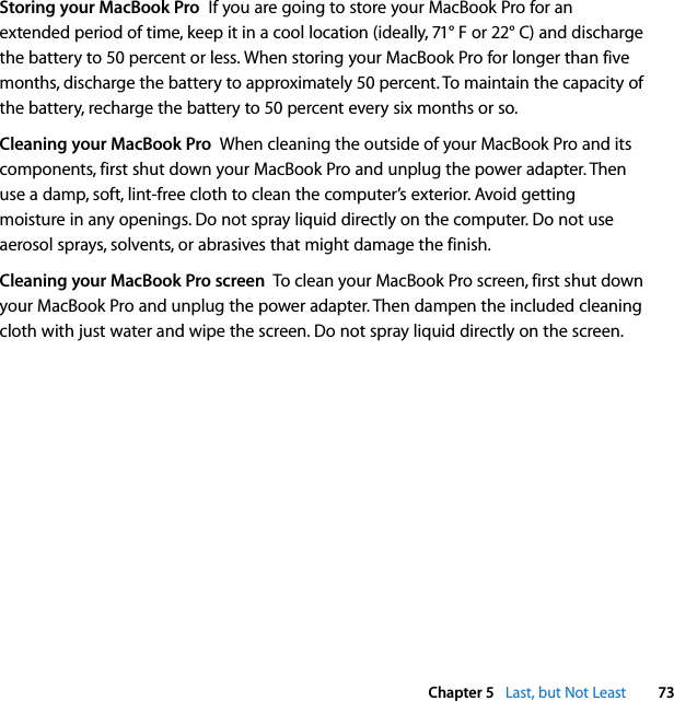  Chapter 5   Last, but Not Least 73Storing your MacBook Pro  If you are going to store your MacBook Pro for an extended period of time, keep it in a cool location (ideally, 71° F or 22° C) and discharge the battery to 50 percent or less. When storing your MacBook Pro for longer than five months, discharge the battery to approximately 50 percent. To maintain the capacity of the battery, recharge the battery to 50 percent every six months or so.Cleaning your MacBook Pro  When cleaning the outside of your MacBook Pro and its components, first shut down your MacBook Pro and unplug the power adapter. Then use a damp, soft, lint-free cloth to clean the computer’s exterior. Avoid getting moisture in any openings. Do not spray liquid directly on the computer. Do not use aerosol sprays, solvents, or abrasives that might damage the finish.Cleaning your MacBook Pro screen  To clean your MacBook Pro screen, first shut down your MacBook Pro and unplug the power adapter. Then dampen the included cleaning cloth with just water and wipe the screen. Do not spray liquid directly on the screen.