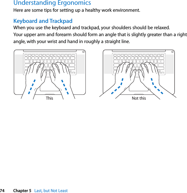  74 Chapter 5   Last, but Not LeastUnderstanding ErgonomicsHere are some tips for setting up a healthy work environment.Keyboard and TrackpadWhen you use the keyboard and trackpad, your shoulders should be relaxed. Your upper arm and forearm should form an angle that is slightly greater than a right angle, with your wrist and hand in roughly a straight line.Not thisThis