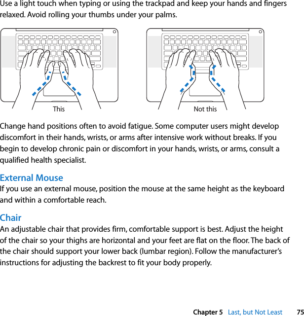  Chapter 5   Last, but Not Least 75Use a light touch when typing or using the trackpad and keep your hands and fingers relaxed. Avoid rolling your thumbs under your palms.Change hand positions often to avoid fatigue. Some computer users might develop discomfort in their hands, wrists, or arms after intensive work without breaks. If you begin to develop chronic pain or discomfort in your hands, wrists, or arms, consult a qualified health specialist.External MouseIf you use an external mouse, position the mouse at the same height as the keyboard and within a comfortable reach.ChairAn adjustable chair that provides firm, comfortable support is best. Adjust the height of the chair so your thighs are horizontal and your feet are flat on the floor. The back of the chair should support your lower back (lumbar region). Follow the manufacturer’s instructions for adjusting the backrest to fit your body properly.Not thisThis