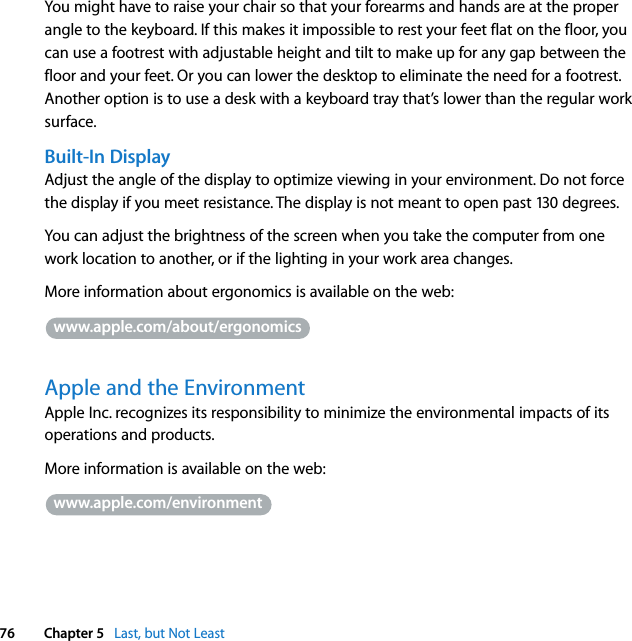  76 Chapter 5   Last, but Not LeastYou might have to raise your chair so that your forearms and hands are at the proper angle to the keyboard. If this makes it impossible to rest your feet flat on the floor, you can use a footrest with adjustable height and tilt to make up for any gap between the floor and your feet. Or you can lower the desktop to eliminate the need for a footrest. Another option is to use a desk with a keyboard tray that’s lower than the regular work surface.Built-In DisplayAdjust the angle of the display to optimize viewing in your environment. Do not force the display if you meet resistance. The display is not meant to open past 130 degrees.You can adjust the brightness of the screen when you take the computer from one work location to another, or if the lighting in your work area changes.More information about ergonomics is available on the web: Apple and the EnvironmentApple Inc. recognizes its responsibility to minimize the environmental impacts of its operations and products. More information is available on the web:www.apple.com/about/ergonomicswww.apple.com/environment