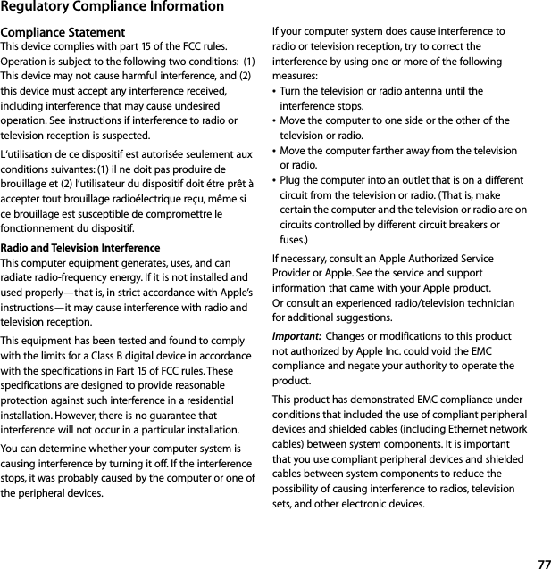 77Regulatory Compliance InformationCompliance StatementThis device complies with part 15 of the FCC rules. Operation is subject to the following two conditions:  (1) This device may not cause harmful interference, and (2) this device must accept any interference received, including interference that may cause undesired operation. See instructions if interference to radio or television reception is suspected.L‘utilisation de ce dispositif est autorisée seulement aux conditions suivantes: (1) il ne doit pas produire de brouillage et (2) l’utilisateur du dispositif doit étre prêt à accepter tout brouillage radioélectrique reçu, même si ce brouillage est susceptible de compromettre le fonctionnement du dispositif.Radio and Television InterferenceThis computer equipment generates, uses, and can radiate radio-frequency energy. If it is not installed and used properly—that is, in strict accordance with Apple’s instructions—it may cause interference with radio and television reception. This equipment has been tested and found to comply with the limits for a Class B digital device in accordance with the specifications in Part 15 of FCC rules. These specifications are designed to provide reasonable protection against such interference in a residential installation. However, there is no guarantee that interference will not occur in a particular installation. You can determine whether your computer system is causing interference by turning it off. If the interference stops, it was probably caused by the computer or one of the peripheral devices. If your computer system does cause interference to radio or television reception, try to correct the interference by using one or more of the following measures:ÂTurn the television or radio antenna until the interference stops. ÂMove the computer to one side or the other of the television or radio. ÂMove the computer farther away from the television or radio. ÂPlug the computer into an outlet that is on a different circuit from the television or radio. (That is, make certain the computer and the television or radio are on circuits controlled by different circuit breakers or fuses.) If necessary, consult an Apple Authorized Service Provider or Apple. See the service and support information that came with your Apple product. Or consult an experienced radio/television technician for additional suggestions. Important:  Changes or modifications to this product not authorized by Apple Inc. could void the EMC compliance and negate your authority to operate the product.This product has demonstrated EMC compliance under conditions that included the use of compliant peripheral devices and shielded cables (including Ethernet network cables) between system components. It is important that you use compliant peripheral devices and shielded cables between system components to reduce the possibility of causing interference to radios, television sets, and other electronic devices.