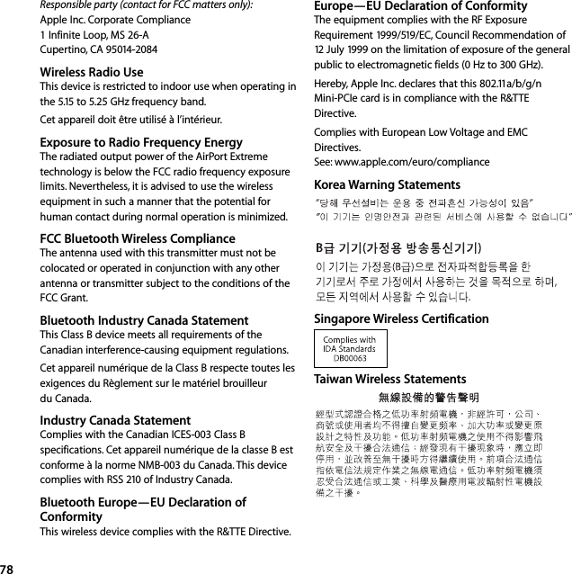 78Responsible party (contact for FCC matters only):  Apple Inc. Corporate Compliance 1 Infinite Loop, MS 26-A Cupertino, CA 95014-2084Wireless Radio UseThis device is restricted to indoor use when operating in the 5.15 to 5.25 GHz frequency band.Cet appareil doit être utilisé à l’intérieur.Exposure to Radio Frequency EnergyThe radiated output power of the AirPort Extreme technology is below the FCC radio frequency exposure limits. Nevertheless, it is advised to use the wireless equipment in such a manner that the potential for human contact during normal operation is minimized.FCC Bluetooth Wireless ComplianceThe antenna used with this transmitter must not be colocated or operated in conjunction with any other antenna or transmitter subject to the conditions of the FCC Grant.Bluetooth Industry Canada StatementThis Class B device meets all requirements of the Canadian interference-causing equipment regulations.Cet appareil numérique de la Class B respecte toutes les exigences du Règlement sur le matériel brouilleur du Canada.Industry Canada StatementComplies with the Canadian ICES-003 Class B specifications. Cet appareil numérique de la classe B est conforme à la norme NMB-003 du Canada. This device complies with RSS 210 of Industry Canada.Bluetooth Europe—EU Declaration of ConformityThis wireless device complies with the R&amp;TTE Directive.Europe—EU Declaration of ConformityThe equipment complies with the RF Exposure Requirement 1999/519/EC, Council Recommendation of 12 July 1999 on the limitation of exposure of the general public to electromagnetic fields (0 Hz to 300 GHz). Hereby, Apple Inc. declares that this 802.11a/b/g/n Mini-PCIe card is in compliance with the R&amp;TTE Directive.Complies with European Low Voltage and EMC Directives.See: www.apple.com/euro/complianceKorea Warning StatementsSingapore Wireless CertificationTaiwan Wireless Statements