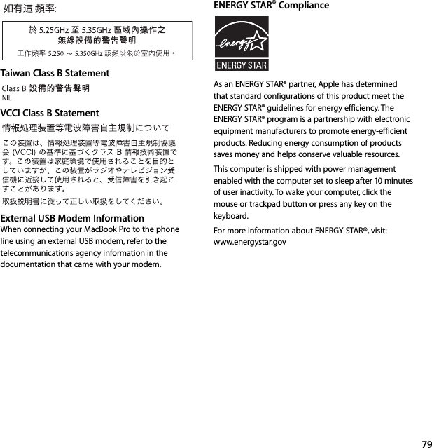 79Taiwan Class B StatementVCCI Class B StatementExternal USB Modem InformationWhen connecting your MacBook Pro to the phone line using an external USB modem, refer to the telecommunications agency information in the documentation that came with your modem.ENERGY STAR® ComplianceAs an ENERGY STAR® partner, Apple has determined that standard configurations of this product meet the ENERGY STAR® guidelines for energy efficiency. The ENERGY STAR® program is a partnership with electronic equipment manufacturers to promote energy-efficient products. Reducing energy consumption of products saves money and helps conserve valuable resources. This computer is shipped with power management enabled with the computer set to sleep after 10 minutes of user inactivity. To wake your computer, click the mouse or trackpad button or press any key on the keyboard. For more information about ENERGY STAR®, visit: www.energystar.gov 