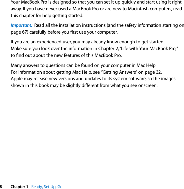    8 Chapter 1    Ready, Set Up, Go Your MacBook Pro is designed so that you can set it up quickly and start using it right away. If you have never used a MacBook Pro or are new to Macintosh computers, read this chapter for help getting started.  Important:   Read all the installation instructions (and the safety information starting on page 67) carefully before you first use your computer.If you are an experienced user, you may already know enough to get started. Make sure you look over the information in Chapter 2, “Life with Your MacBook Pro,” to find out about the new features of this MacBook Pro.Many answers to questions can be found on your computer in Mac Help. For information about getting Mac Help, see “Getting Answers” on page 32. Apple may release new versions and updates to its system software, so the images shown in this book may be slightly different from what you see onscreen.