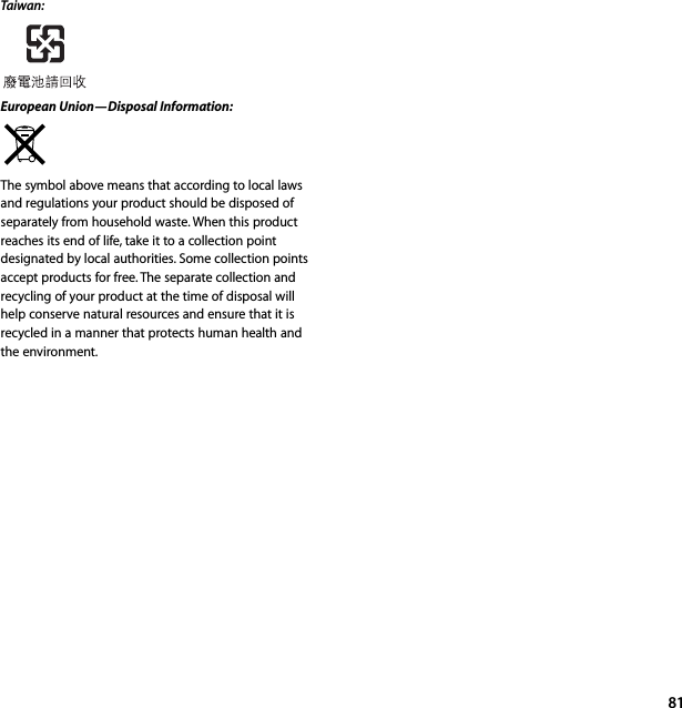 81Taiwan:European Union—Disposal Information:  The symbol above means that according to local laws and regulations your product should be disposed of separately from household waste. When this product reaches its end of life, take it to a collection point designated by local authorities. Some collection points accept products for free. The separate collection and recycling of your product at the time of disposal will help conserve natural resources and ensure that it is recycled in a manner that protects human health and the environment.