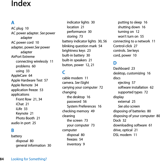84 Looking for Something?IndexAAC plug  10AC power adapter. See power adapterAC power cord  10adapter, power.See power adapterAirPort Extremeconnecting wirelessly  11problems  60using  33AppleCare  64Apple Hardware Test  57Apple Remote  34application freeze  53applicationsFront Row  21, 34iChat  21iLife  33Keynote  21Photo Booth  21audio in port  25Bbatterydisposal  80general information  30indicator lights  30location  21performance  30storing  73battery indicator lights  30, 56blinking question mark  54brightness keys  23built-in battery  30built-in speakers  21button, power  12, 21Ccable modem  11camera. See iSightcarrying your computer  72changingthe desktop  16password  56System Preferences  16checking memory  49cleaningthe screen  73your computer  73computerdisposal  80freezes  54inventory  9putting to sleep  16shutting down  16turning on  12won’t turn on  55connecting to a network  11Control-click  27controls. See keyscord, power  10DDashboard  23desktop, customizing  16discsejecting  57software installation  62supported types  72displayexternal  25See also screendisposing of batteries  80disposing of your computer  80Dock  32downloading software  61drive, optical  21DSL modem  11