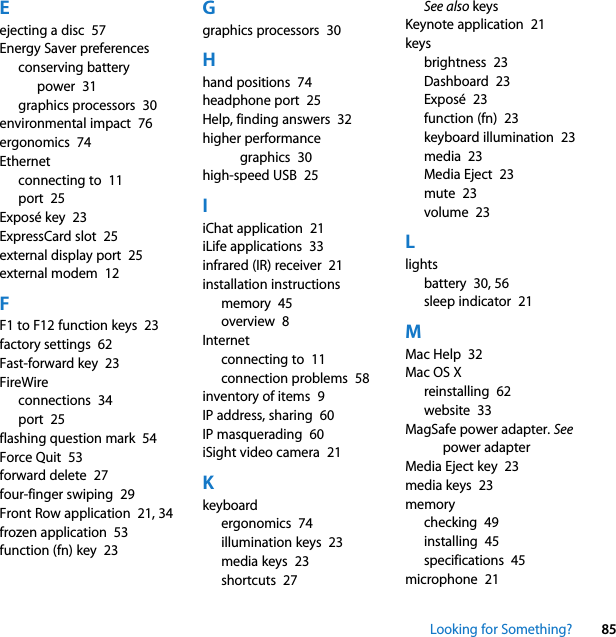 Looking for Something? 85Eejecting a disc  57Energy Saver preferencesconserving battery power  31graphics processors  30environmental impact  76ergonomics  74Ethernetconnecting to  11port  25Exposé key  23ExpressCard slot  25external display port  25external modem  12FF1 to F12 function keys  23factory settings  62Fast-forward key  23FireWireconnections  34port  25flashing question mark  54Force Quit  53forward delete  27four-finger swiping  29Front Row application  21, 34frozen application  53function (fn) key  23Ggraphics processors  30Hhand positions  74headphone port  25Help, finding answers  32higher performance graphics  30high-speed USB  25IiChat application  21iLife applications  33infrared (IR) receiver  21installation instructionsmemory  45overview  8Internetconnecting to  11connection problems  58inventory of items  9IP address, sharing  60IP masquerading  60iSight video camera  21Kkeyboardergonomics  74illumination keys  23media keys  23shortcuts  27See also keysKeynote application  21keysbrightness  23Dashboard  23Exposé  23function (fn)  23keyboard illumination  23media  23Media Eject  23mute  23volume  23Llightsbattery  30, 56sleep indicator  21MMac Help  32Mac OS Xreinstalling  62website  33MagSafe power adapter. See power adapterMedia Eject key  23media keys  23memorychecking  49installing  45specifications  45microphone  21