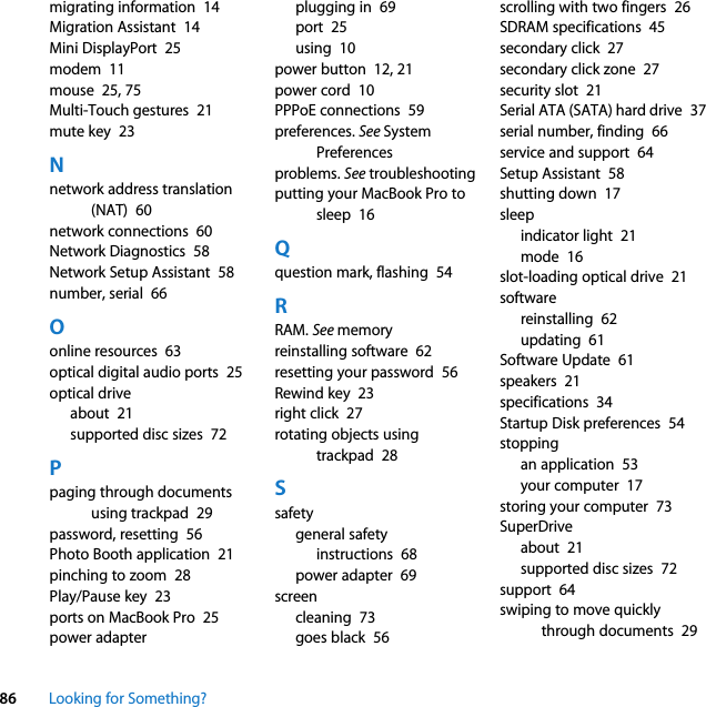 86 Looking for Something?migrating information  14Migration Assistant  14Mini DisplayPort  25modem  11mouse  25, 75Multi-Touch gestures  21mute key  23Nnetwork address translation (NAT)  60network connections  60Network Diagnostics  58Network Setup Assistant  58number, serial  66Oonline resources  63optical digital audio ports  25optical driveabout  21supported disc sizes  72Ppaging through documents using trackpad  29password, resetting  56Photo Booth application  21pinching to zoom  28Play/Pause key  23ports on MacBook Pro  25power adapterplugging in  69port  25using  10power button  12, 21power cord  10PPPoE connections  59preferences. See System Preferencesproblems. See troubleshootingputting your MacBook Pro to sleep  16Qquestion mark, flashing  54RRAM. See memoryreinstalling software  62resetting your password  56Rewind key  23right click  27rotating objects using trackpad  28Ssafetygeneral safety instructions  68power adapter  69screencleaning  73goes black  56scrolling with two fingers  26SDRAM specifications  45secondary click  27secondary click zone  27security slot  21Serial ATA (SATA) hard drive  37serial number, finding  66service and support  64Setup Assistant  58shutting down  17sleepindicator light  21mode  16slot-loading optical drive  21softwarereinstalling  62updating  61Software Update  61speakers  21specifications  34Startup Disk preferences  54stoppingan application  53your computer  17storing your computer  73SuperDriveabout  21supported disc sizes  72support  64swiping to move quickly through documents  29