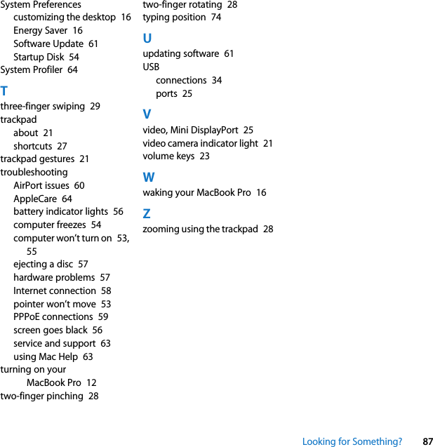 Looking for Something? 87System Preferencescustomizing the desktop  16Energy Saver  16Software Update  61Startup Disk  54System Profiler  64Tthree-finger swiping  29trackpadabout  21shortcuts  27trackpad gestures  21troubleshootingAirPort issues  60AppleCare  64battery indicator lights  56computer freezes  54computer won’t turn on  53, 55ejecting a disc  57hardware problems  57Internet connection  58pointer won’t move  53PPPoE connections  59screen goes black  56service and support  63using Mac Help  63turning on your MacBook Pro  12two-finger pinching  28two-finger rotating  28typing position  74Uupdating software  61USBconnections  34ports  25Vvideo, Mini DisplayPort  25video camera indicator light  21volume keys  23Wwaking your MacBook Pro  16Zzooming using the trackpad  28