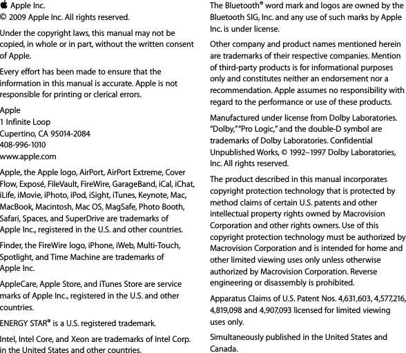 K Apple Inc.© 2009 Apple Inc. All rights reserved. Under the copyright laws, this manual may not be copied, in whole or in part, without the written consent of Apple.Every effort has been made to ensure that the information in this manual is accurate. Apple is not responsible for printing or clerical errors.Apple1 Infinite LoopCupertino, CA 95014-2084408-996-1010www.apple.com Apple, the Apple logo, AirPort, AirPort Extreme, Cover Flow, Exposé, FileVault, FireWire, GarageBand, iCal, iChat, iLife, iMovie, iPhoto, iPod, iSight, iTunes, Keynote, Mac, MacBook, Macintosh, Mac OS, MagSafe, Photo Booth, Safari, Spaces, and SuperDrive are trademarks of Apple Inc., registered in the U.S. and other countries.Finder, the FireWire logo, iPhone, iWeb, Multi-Touch, Spotlight, and Time Machine are trademarks of Apple Inc. AppleCare, Apple Store, and iTunes Store are service marks of Apple Inc., registered in the U.S. and other countries.ENERGY STAR® is a U.S. registered trademark.Intel, Intel Core, and Xeon are trademarks of Intel Corp. in the United States and other countries.The Bluetooth® word mark and logos are owned by the Bluetooth SIG, Inc. and any use of such marks by Apple Inc. is under license.Other company and product names mentioned herein are trademarks of their respective companies. Mention of third-party products is for informational purposes only and constitutes neither an endorsement nor a recommendation. Apple assumes no responsibility with regard to the performance or use of these products.Manufactured under license from Dolby Laboratories. “Dolby,” “Pro Logic,” and the double-D symbol are trademarks of Dolby Laboratories. Confidential Unpublished Works, © 1992–1997 Dolby Laboratories, Inc. All rights reserved.The product described in this manual incorporates copyright protection technology that is protected by method claims of certain U.S. patents and other intellectual property rights owned by Macrovision Corporation and other rights owners. Use of this copyright protection technology must be authorized by Macrovision Corporation and is intended for home and other limited viewing uses only unless otherwise authorized by Macrovision Corporation. Reverse engineering or disassembly is prohibited.Apparatus Claims of U.S. Patent Nos. 4,631,603, 4,577,216, 4,819,098 and 4,907,093 licensed for limited viewing uses only.Simultaneously published in the United States and Canada.