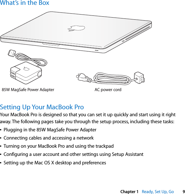    Chapter 1    Ready, Set Up, Go 9 What’s in the BoxSetting Up Your MacBook Pro Your MacBook Pro is designed so that you can set it up quickly and start using it right away. The following pages take you through the setup process, including these tasks:Â Plugging in the 85W MagSafe Power AdapterÂ Connecting cables and accessing a networkÂ Turning on your MacBook Pro and using the trackpadÂ Configuring a user account and other settings using Setup AssistantÂ Setting up the Mac OS X desktop and preferencesAC power cord85W MagSafe Power Adapter®