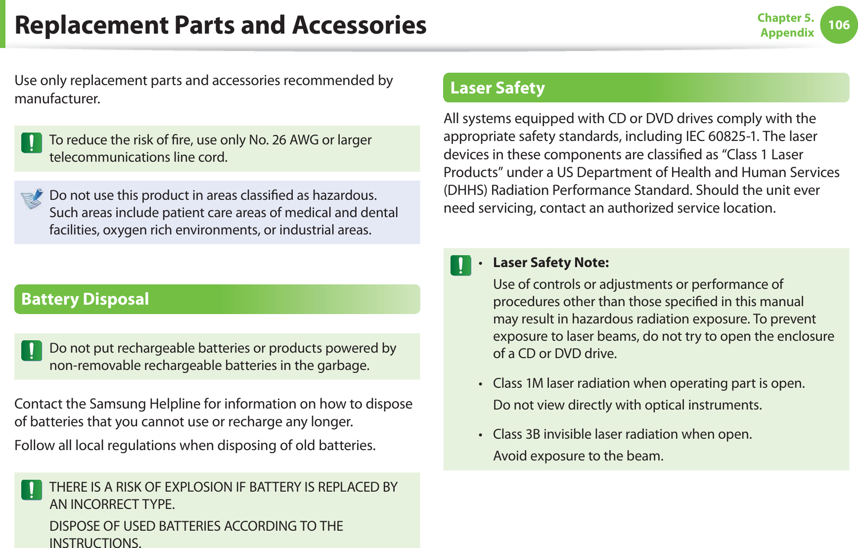 106Chapter 5. AppendixReplacement Parts and AccessoriesUse only replacement parts and accessories recommended by manufacturer.To reduce the risk of  re, use only No. 26 AWG or larger telecommunications line cord.Do not use this product in areas classi ed as hazardous. Such areas include patient care areas of medical and dental facilities, oxygen rich environments, or industrial areas.Battery DisposalDo not put rechargeable batteries or products powered by non-removable rechargeable batteries in the garbage.Contact the Samsung Helpline for information on how to dispose of batteries that you cannot use or recharge any longer.Follow all local regulations when disposing of old batteries.THERE IS A RISK OF EXPLOSION IF BATTERY IS REPLACED BY AN INCORRECT TYPE.DISPOSE OF USED BATTERIES ACCORDING TO THE INSTRUCTIONS.Laser SafetyAll systems equipped with CD or DVD drives comply with the appropriate safety standards, including IEC 60825-1. The laser devices in these components are classi ed as “Class 1 Laser Products” under a US Department of Health and Human Services (DHHS) Radiation Performance Standard. Should the unit ever need servicing, contact an authorized service location.Laser Safety Note:t   Use of controls or adjustments or performance of procedures other than those speci ed in this manual may result in hazardous radiation exposure. To prevent exposure to laser beams, do not try to open the enclosure of a CD or DVD drive.Class 1M laser radiation when operating part is open.t   Do not view directly with optical instruments.Class 3B invisible laser radiation when open.t   Avoid exposure to the beam.