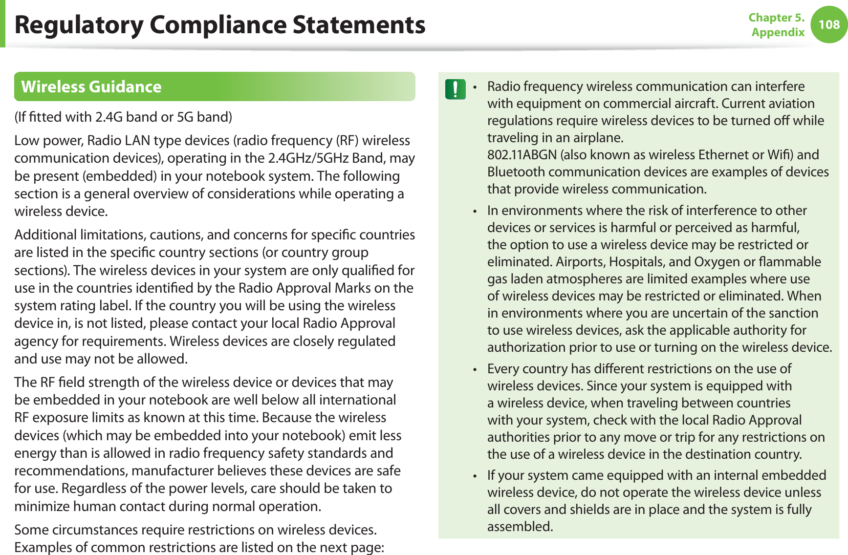 108Chapter 5.  AppendixRegulatory Compliance StatementsWireless Guidance(If tted with 2.4G band or 5G band) Low power, Radio LAN type devices (radio frequency (RF) wireless communication devices), operating in the 2.4GHz/5GHz Band, may be present (embedded) in your notebook system. The following section is a general overview of considerations while operating a wireless device.Additional limitations, cautions, and concerns for specic countries are listed in the specic country sections (or country group sections). The wireless devices in your system are only qualied for use in the countries identied by the Radio Approval Marks on the system rating label. If the country you will be using the wireless device in, is not listed, please contact your local Radio Approval agency for requirements. Wireless devices are closely regulated and use may not be allowed.The RF eld strength of the wireless device or devices that may be embedded in your notebook are well below all international RF exposure limits as known at this time. Because the wireless devices (which may be embedded into your notebook) emit less energy than is allowed in radio frequency safety standards and recommendations, manufacturer believes these devices are safe for use. Regardless of the power levels, care should be taken to minimize human contact during normal operation.Some circumstances require restrictions on wireless devices. Examples of common restrictions are listed on the next page:Radio frequency wireless communication can interfere twith equipment on commercial aircraft. Current aviation regulations require wireless devices to be turned o while traveling in an airplane.  802.11ABGN (also known as wireless Ethernet or Wi) and Bluetooth communication devices are examples of devices that provide wireless communication.In environments where the risk of interference to other tdevices or services is harmful or perceived as harmful, the option to use a wireless device may be restricted or eliminated. Airports, Hospitals, and Oxygen or ammable gas laden atmospheres are limited examples where use of wireless devices may be restricted or eliminated. When in environments where you are uncertain of the sanction to use wireless devices, ask the applicable authority for authorization prior to use or turning on the wireless device.Every country has dierent restrictions on the use of twireless devices. Since your system is equipped with a wireless device, when traveling between countries with your system, check with the local Radio Approval authorities prior to any move or trip for any restrictions on the use of a wireless device in the destination country.If your system came equipped with an internal embedded twireless device, do not operate the wireless device unless all covers and shields are in place and the system is fully assembled.