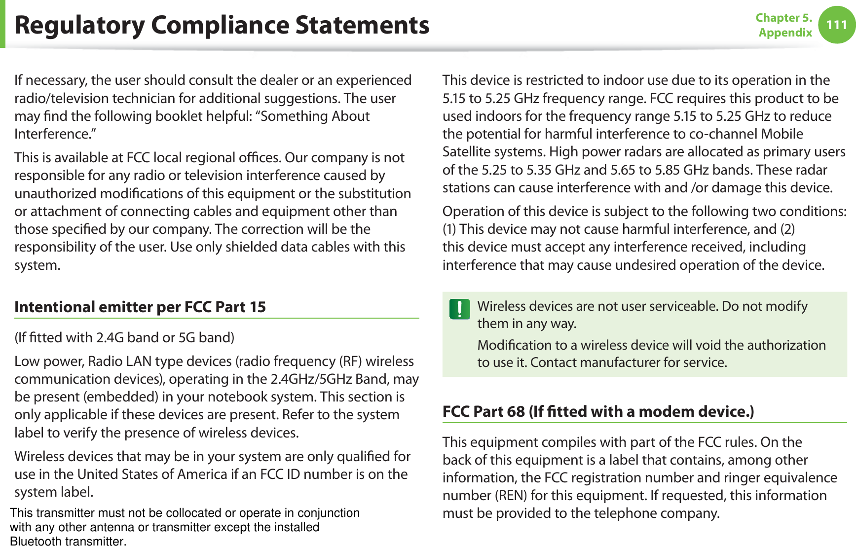 111Chapter 5.  AppendixIf necessary, the user should consult the dealer or an experienced radio/television technician for additional suggestions. The user may nd the following booklet helpful: “Something About Interference.”This is available at FCC local regional oces. Our company is not responsible for any radio or television interference caused by unauthorized modications of this equipment or the substitution or attachment of connecting cables and equipment other than those specied by our company. The correction will be the responsibility of the user. Use only shielded data cables with this system.Intentional emitter per FCC Part 15(If tted with 2.4G band or 5G band) Low power, Radio LAN type devices (radio frequency (RF) wireless communication devices), operating in the 2.4GHz/5GHz Band, may be present (embedded) in your notebook system. This section is only applicable if these devices are present. Refer to the system label to verify the presence of wireless devices.Wireless devices that may be in your system are only qualied for use in the United States of America if an FCC ID number is on the system label.This device is restricted to indoor use due to its operation in the 5.15 to 5.25 GHz frequency range. FCC requires this product to be used indoors for the frequency range 5.15 to 5.25 GHz to reduce the potential for harmful interference to co-channel Mobile Satellite systems. High power radars are allocated as primary users of the 5.25 to 5.35 GHz and 5.65 to 5.85 GHz bands. These radar stations can cause interference with and /or damage this device.Operation of this device is subject to the following two conditions: (1) This device may not cause harmful interference, and (2) this device must accept any interference received, including interference that may cause undesired operation of the device.Wireless devices are not user serviceable. Do not modify them in any way.Modication to a wireless device will void the authorization to use it. Contact manufacturer for service.FCC Part 68 (If tted with a modem device.)This equipment compiles with part of the FCC rules. On the back of this equipment is a label that contains, among other information, the FCC registration number and ringer equivalence number (REN) for this equipment. If requested, this information must be provided to the telephone company.Regulatory Compliance StatementsThis transmitter must not be collocated or operate in conjunctionwith any other antenna or transmitter except the installedBluetooth transmitter.