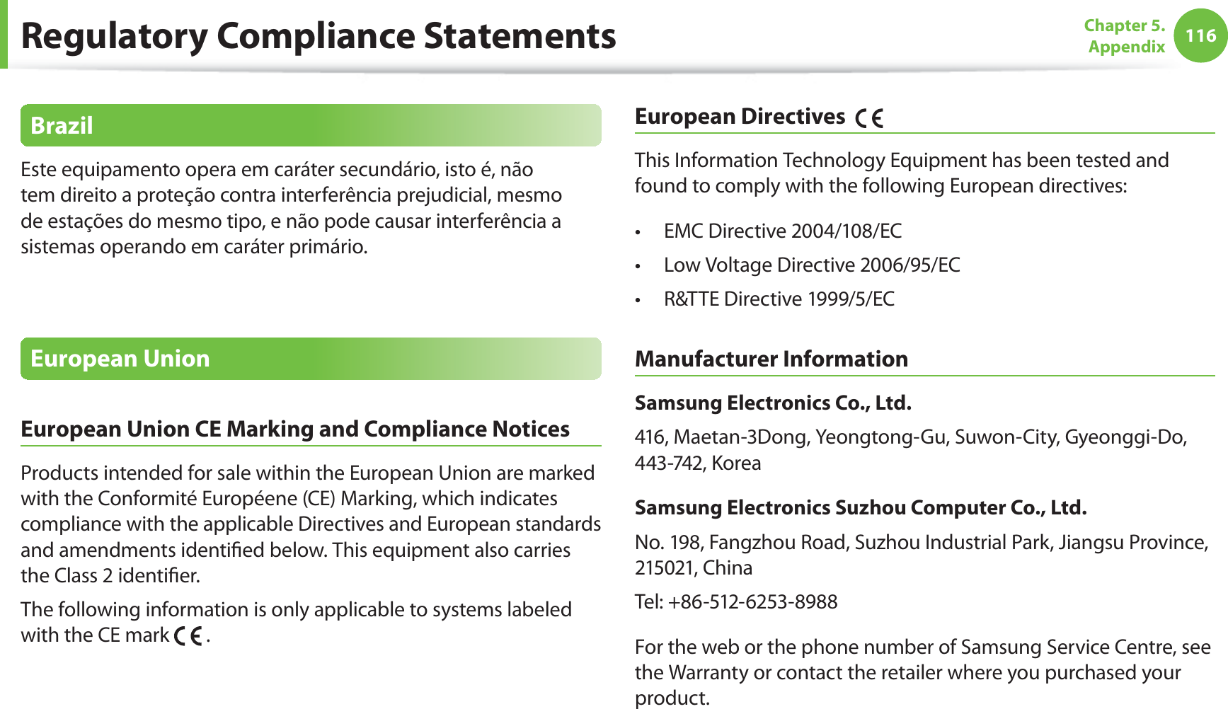 116Chapter 5.  AppendixBrazilEste equipamento opera em caráter secundário, isto é, não tem direito a proteção contra interferência prejudicial, mesmo de estações do mesmo tipo, e não pode causar interferência a sistemas operando em caráter primário.European UnionEuropean Union CE Marking and Compliance NoticesProducts intended for sale within the European Union are marked with the Conformité Européene (CE) Marking, which indicates compliance with the applicable Directives and European standards and amendments identied below. This equipment also carries the Class 2 identier.The following information is only applicable to systems labeled with the CE mark   .European Directives    This Information Technology Equipment has been tested and found to comply with the following European directives:EMC Directive 2004/108/ECt Low Voltage Directive 2006/95/ECt R&amp;TTE Directive 1999/5/ECt Manufacturer InformationSamsung Electronics Co., Ltd.416, Maetan-3Dong, Yeongtong-Gu, Suwon-City, Gyeonggi-Do, 443-742, KoreaSamsung Electronics Suzhou Computer Co., Ltd.No. 198, Fangzhou Road, Suzhou Industrial Park, Jiangsu Province, 215021, ChinaTel: +86-512-6253-8988For the web or the phone number of Samsung Service Centre, see the Warranty or contact the retailer where you purchased your product.Regulatory Compliance Statements