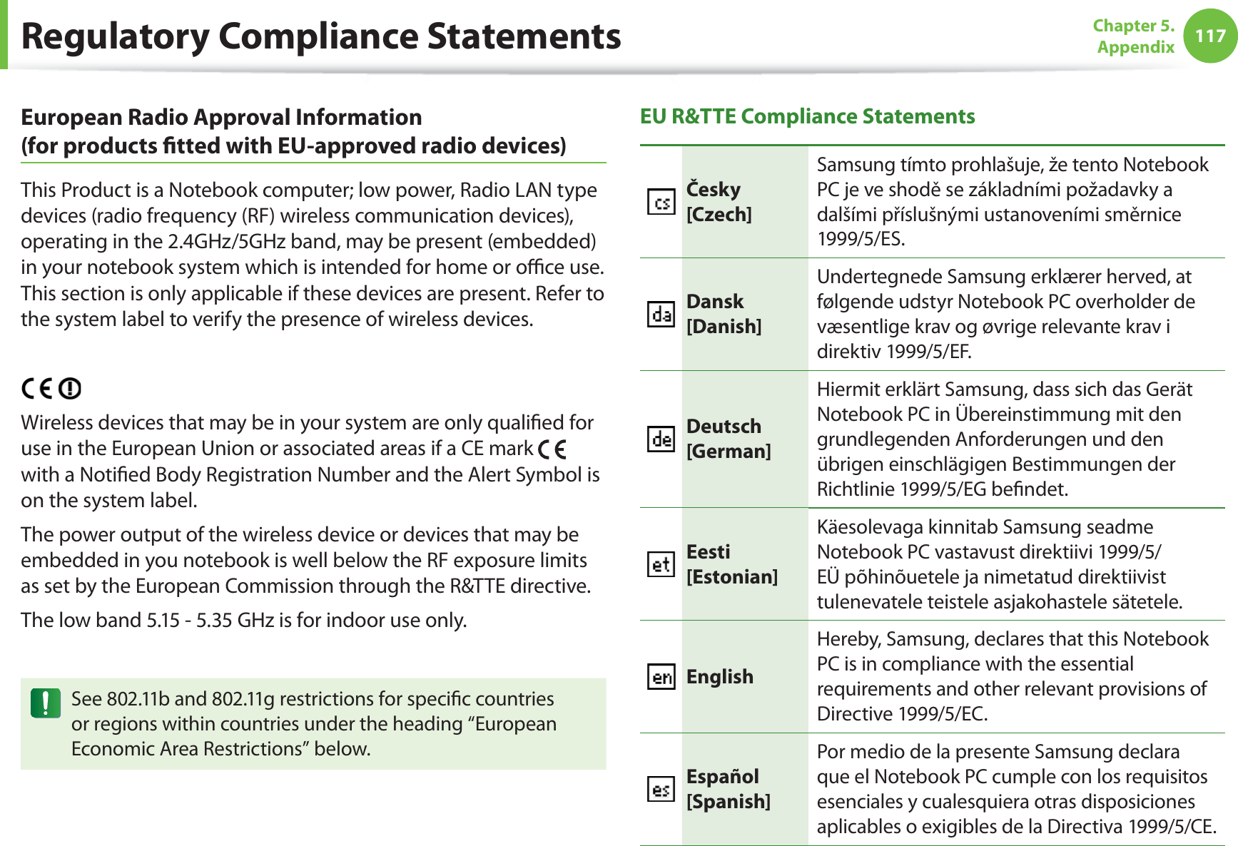 117Chapter 5. AppendixEuropean Radio Approval Information (for products  tted with EU-approved radio devices)This Product is a Notebook computer; low power, Radio LAN type devices (radio frequency (RF) wireless communication devices), operating in the 2.4GHz/5GHz band, may be present (embedded) in your notebook system which is intended for home or o  ce use. This section is only applicable if these devices are present. Refer to the system label to verify the presence of wireless devices.Wireless devices that may be in your system are only quali ed for use in the European Union or associated areas if a CE mark   with a Noti ed Body Registration Number and the Alert Symbol is on the system label.The power output of the wireless device or devices that may be embedded in you notebook is well below the RF exposure limits as set by the European Commission through the R&amp;TTE directive.The low band 5.15 - 5.35 GHz is for indoor use only.See 802.11b and 802.11g restrictions for speci c countries or regions within countries under the heading “European Economic Area Restrictions” below.EU R&amp;TTE Compliance StatementsČesky[Czech]Samsung tímto prohlašuje, že tento Notebook PC je ve shodě se základními požadavky a dalšími příslušnými ustanoveními směrnice 1999/5/ES.Dansk[Danish]Undertegnede Samsung erklærer herved, at følgende udstyr Notebook PC overholder de væsentlige krav og øvrige relevante krav i direktiv 1999/5/EF.Deutsch[German]Hiermit erklärt Samsung, dass sich das Gerät Notebook PC in Übereinstimmung mit den grundlegenden Anforderungen und den übrigen einschlägigen Bestimmungen der Richtlinie 1999/5/EG be ndet.Eesti[Estonian]Käesolevaga kinnitab Samsung seadme Notebook PC vastavust direktiivi 1999/5/EÜ põhinõuetele ja nimetatud direktiivist tulenevatele teistele asjakohastele sätetele.EnglishHereby, Samsung, declares that this Notebook PC is in compliance with the essential requirements and other relevant provisions of Directive 1999/5/EC.Español[Spanish]Por medio de la presente Samsung declara que el Notebook PC cumple con los requisitos esenciales y cualesquiera otras disposiciones aplicables o exigibles de la Directiva 1999/5/CE.Regulatory Compliance Statements