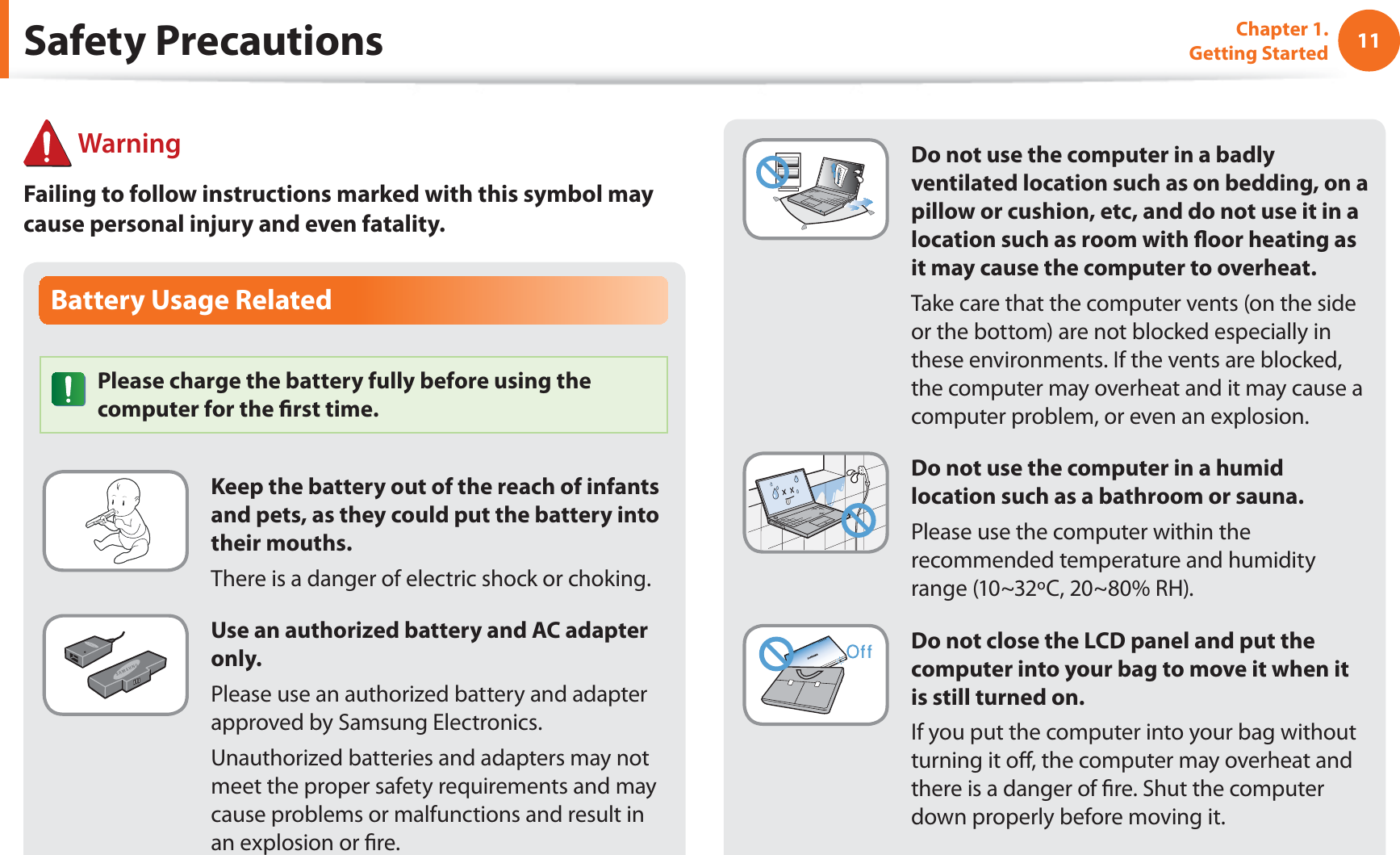 11Chapter 1. Getting StartedBattery Usage RelatedPlease charge the battery fully before using the computer for the rst time.Keep the battery out of the reach of infants and pets, as they could put the battery into their mouths.There is a danger of electric shock or choking.Use an authorized battery and AC adapter only.Please use an authorized battery and adapter approved by Samsung Electronics.Unauthorized batteries and adapters may not meet the proper safety requirements and may cause problems or malfunctions and result in an explosion or re. WarningFailing to follow instructions marked with this symbol may cause personal injury and even fatality.Safety PrecautionsDo not use the computer in a badly ventilated location such as on bedding, on a pillow or cushion, etc, and do not use it in a location such as room with oor heating as it may cause the computer to overheat.Take care that the computer vents (on the side or the bottom) are not blocked especially in these environments. If the vents are blocked, the computer may overheat and it may cause a computer problem, or even an explosion.Do not use the computer in a humid location such as a bathroom or sauna.Please use the computer within the recommended temperature and humidity range (10~32ºC, 20~80% RH).Do not close the LCD panel and put the computer into your bag to move it when it is still turned on.If you put the computer into your bag without turning it o, the computer may overheat and there is a danger of re. Shut the computer down properly before moving it.