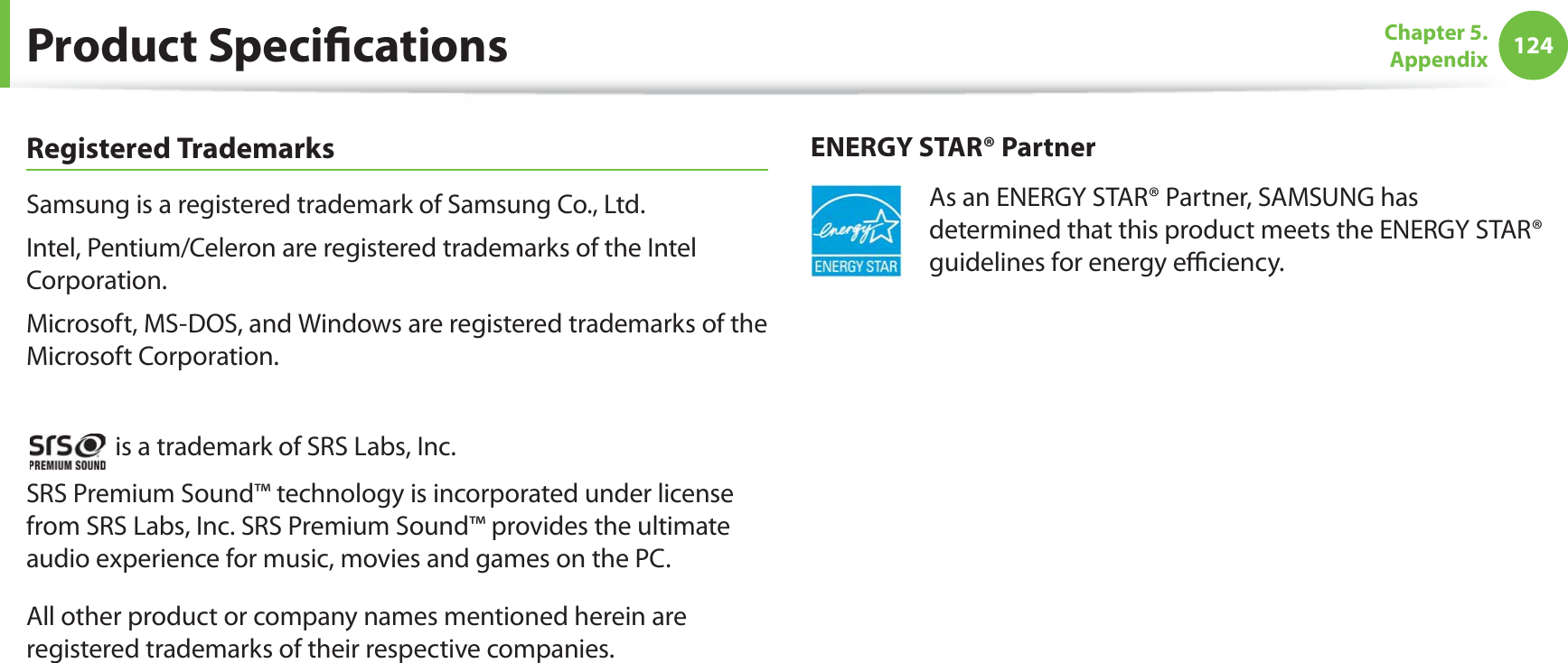 124Chapter 5.  AppendixProduct SpecicationsRegistered TrademarksSamsung is a registered trademark of Samsung Co., Ltd.Intel, Pentium/Celeron are registered trademarks of the Intel Corporation.Microsoft, MS-DOS, and Windows are registered trademarks of the Microsoft Corporation. is a trademark of SRS Labs, Inc.SRS Premium Sound™ technology is incorporated under license from SRS Labs, Inc. SRS Premium Sound™ provides the ultimate audio experience for music, movies and games on the PC.All other product or company names mentioned herein are registered trademarks of their respective companies.ENERGY STAR® PartnerAs an ENERGY STAR® Partner, SAMSUNG has determined that this product meets the ENERGY STAR® guidelines for energy eciency.