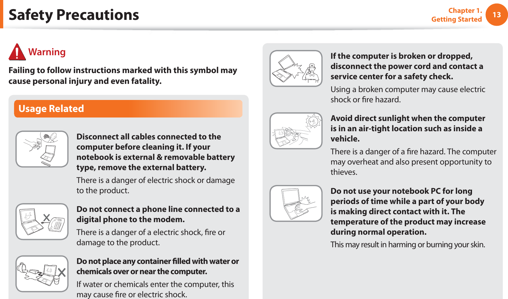 13Chapter 1. Getting StartedSafety Precautions WarningFailing to follow instructions marked with this symbol may cause personal injury and even fatality.Usage RelatedDisconnect all cables connected to the computer before cleaning it. If your notebook is external &amp; removable battery type, remove the external battery.There is a danger of electric shock or damage to the product.Do not connect a phone line connected to a digital phone to the modem.There is a danger of a electric shock, re or damage to the product.Do not place any container lled with water or chemicals over or near the computer.If water or chemicals enter the computer, this may cause re or electric shock.If the computer is broken or dropped, disconnect the power cord and contact a service center for a safety check.Using a broken computer may cause electric shock or re hazard.Avoid direct sunlight when the computer is in an air-tight location such as inside a vehicle.There is a danger of a re hazard. The computer may overheat and also present opportunity to thieves.Do not use your notebook PC for long periods of time while a part of your body is making direct contact with it. The temperature of the product may increase during normal operation.This may result in harming or burning your skin.