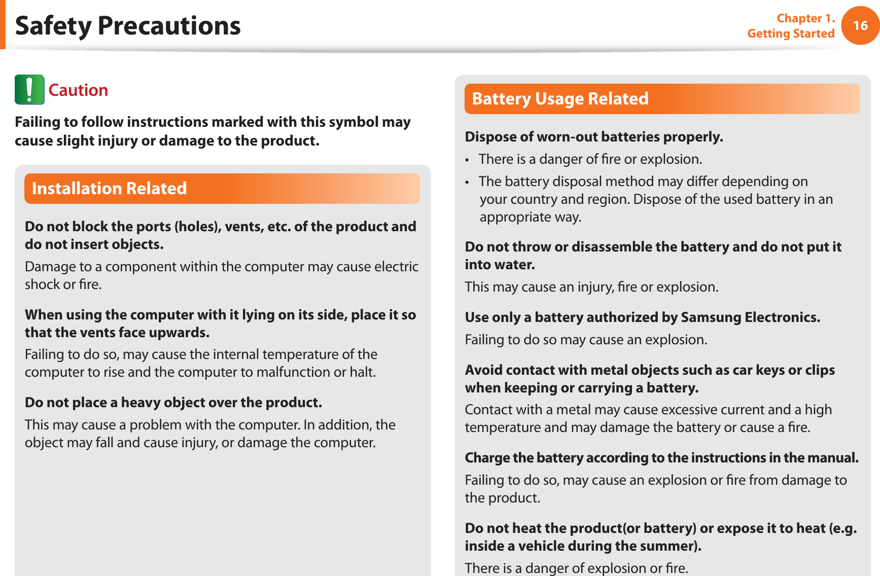 16Chapter 1. Getting StartedSafety PrecautionsInstallation RelatedDo not block the ports (holes), vents, etc. of the product and do not insert objects.Damage to a component within the computer may cause electric shock or re.When using the computer with it lying on its side, place it so that the vents face upwards.Failing to do so, may cause the internal temperature of the computer to rise and the computer to malfunction or halt.Do not place a heavy object over the product.This may cause a problem with the computer. In addition, the object may fall and cause injury, or damage the computer.Battery Usage RelatedDispose of worn-out batteries properly.There is a danger of re or explosion.t The battery disposal method may dier depending on t your country and region. Dispose of the used battery in an appropriate way.Do not throw or disassemble the battery and do not put it into water.This may cause an injury, re or explosion.Use only a battery authorized by Samsung Electronics.Failing to do so may cause an explosion.Avoid contact with metal objects such as car keys or clips when keeping or carrying a battery.Contact with a metal may cause excessive current and a high temperature and may damage the battery or cause a re.Charge the battery according to the instructions in the manual.Failing to do so, may cause an explosion or re from damage to the product.Do not heat the product(or battery) or expose it to heat (e.g. inside a vehicle during the summer).There is a danger of explosion or re. CautionFailing to follow instructions marked with this symbol may cause slight injury or damage to the product.