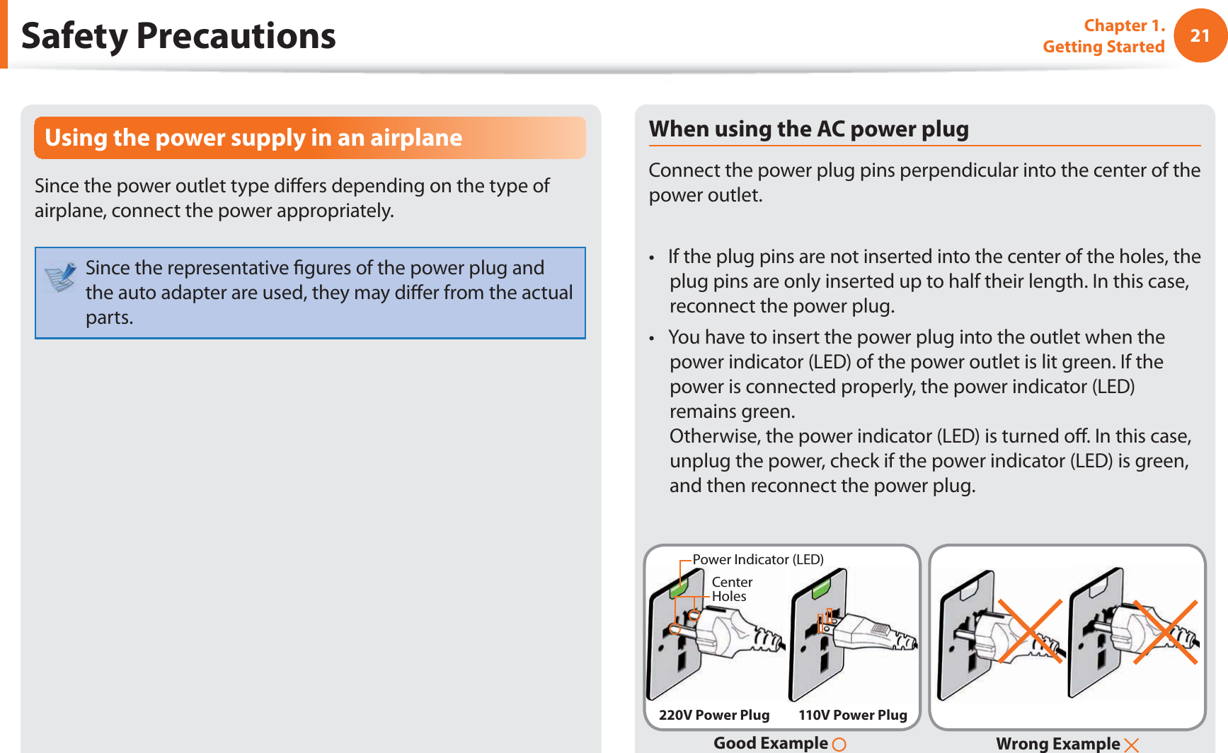 21Chapter 1. Getting StartedSafety PrecautionsUsing the power supply in an airplaneSince the power outlet type di ers depending on the type of airplane, connect the power appropriately. Since the representative  gures of the power plug and the auto adapter are used, they may di er from the actual parts.When using the AC power plugConnect the power plug pins perpendicular into the center of the power outlet.If the plug pins are not inserted into the center of the holes, the t plug pins are only inserted up to half their length. In this case, reconnect the power plug. You have to insert the power plug into the outlet when the t power indicator (LED) of the power outlet is lit green. If the power is connected properly, the power indicator (LED) remains green. Otherwise, the power indicator (LED) is turned o . In this case, unplug the power, check if the power indicator (LED) is green, and then reconnect the power plug.Wrong Example Good Example 220V Power Plug 110V Power PlugCenter HolesPower Indicator (LED)