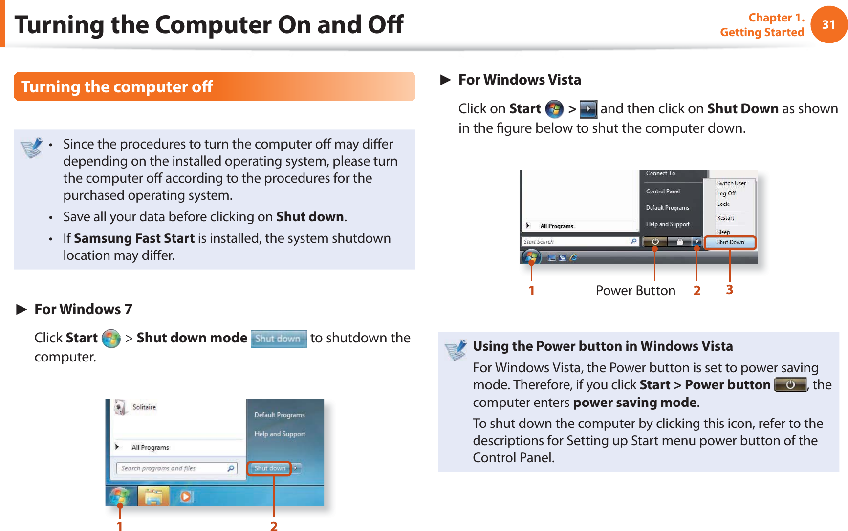 31Chapter 1. Getting StartedTurning the computer o Since the procedures to turn the computer o  may di er t depending on the installed operating system, please turn the computer o  according to the procedures for the purchased operating system.Save all your data before clicking on t Shut down.If t Samsung Fast Start is installed, the system shutdown location may di er.► For Windows 7 Click Start   &gt; Shut down mode  to shutdown the computer.12►  For Windows Vista Click on Start   &gt;   and then click on Shut Down as shown in the  gure below to shut the computer down.Power Button123Using the Power button in Windows VistaFor Windows Vista, the Power button is set to power saving mode. Therefore, if you click Start &gt; Power button  , the computer enters power saving mode.To shut down the computer by clicking this icon, refer to the descriptions for Setting up Start menu power button of the Control Panel.Turning the Computer On and O 