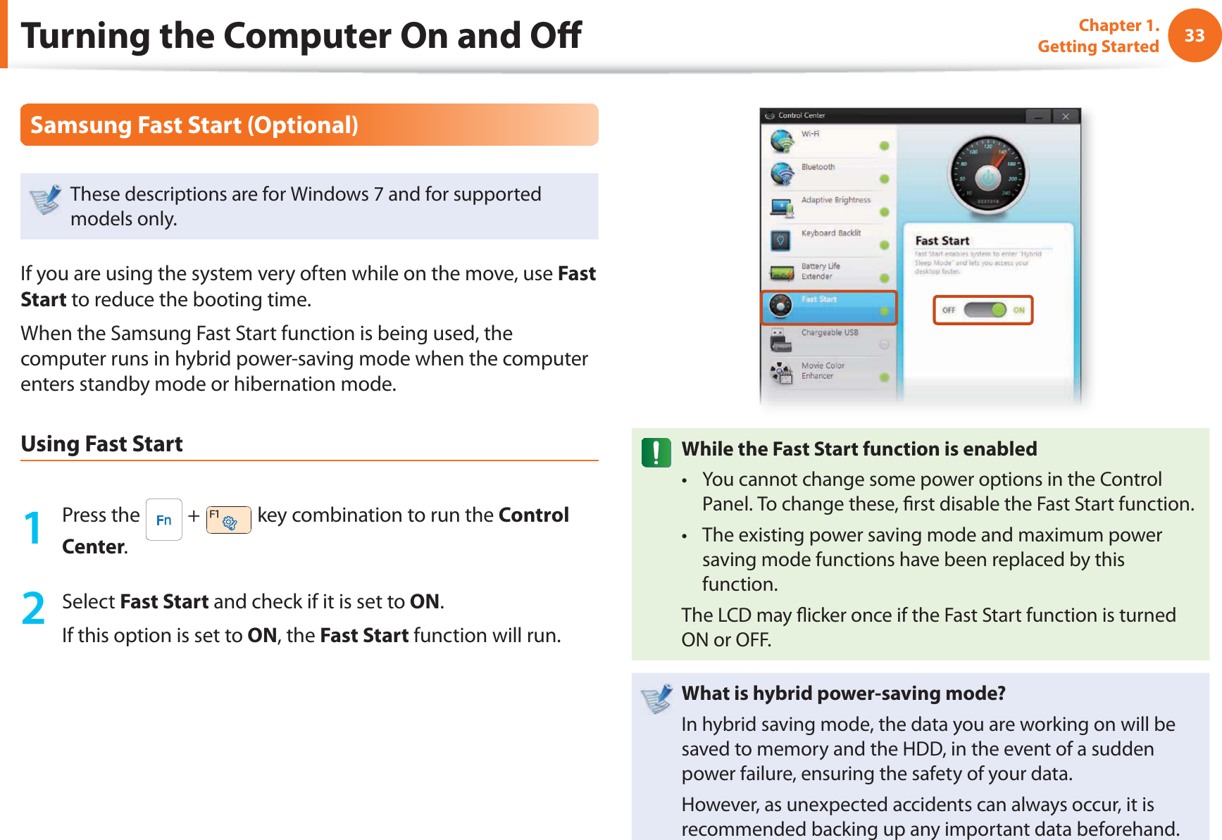 33Chapter 1. Getting StartedTurning the Computer On and O Samsung Fast Start (Optional)These descriptions are for Windows 7 and for supported models only. If you are using the system very often while on the move, use Fast Start to reduce the booting time.When the Samsung Fast Start function is being used, the computer runs in hybrid power-saving mode when the computer enters standby mode or hibernation mode.Using Fast Start1 Press the   +   key combination to run the Control Center.2 Select Fast Start and check if it is set to ON.If this option is set to ON, the Fast Start function will run.While the Fast Start function is enabledYou cannot change some power options in the Control t Panel. To change these,  rst disable the Fast Start function.The existing power saving mode and maximum power t saving mode functions have been replaced by this function.The LCD may  icker once if the Fast Start function is turned ON or OFF.What is hybrid power-saving mode?In hybrid saving mode, the data you are working on will be saved to memory and the HDD, in the event of a sudden power failure, ensuring the safety of your data.However, as unexpected accidents can always occur, it is recommended backing up any important data beforehand.