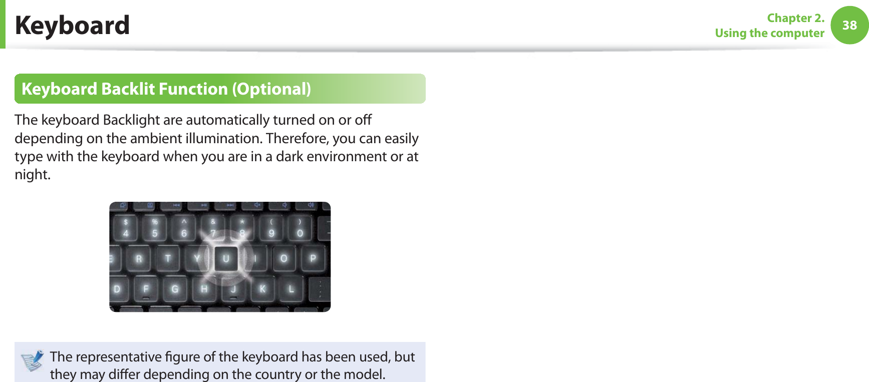 38Chapter 2. Using the computerKeyboard Backlit Function (Optional)The keyboard Backlight are automatically turned on or o  depending on the ambient illumination. Therefore, you can easily type with the keyboard when you are in a dark environment or at night.The representative  gure of the keyboard has been used, but they may di er depending on the country or the model. Keyboard