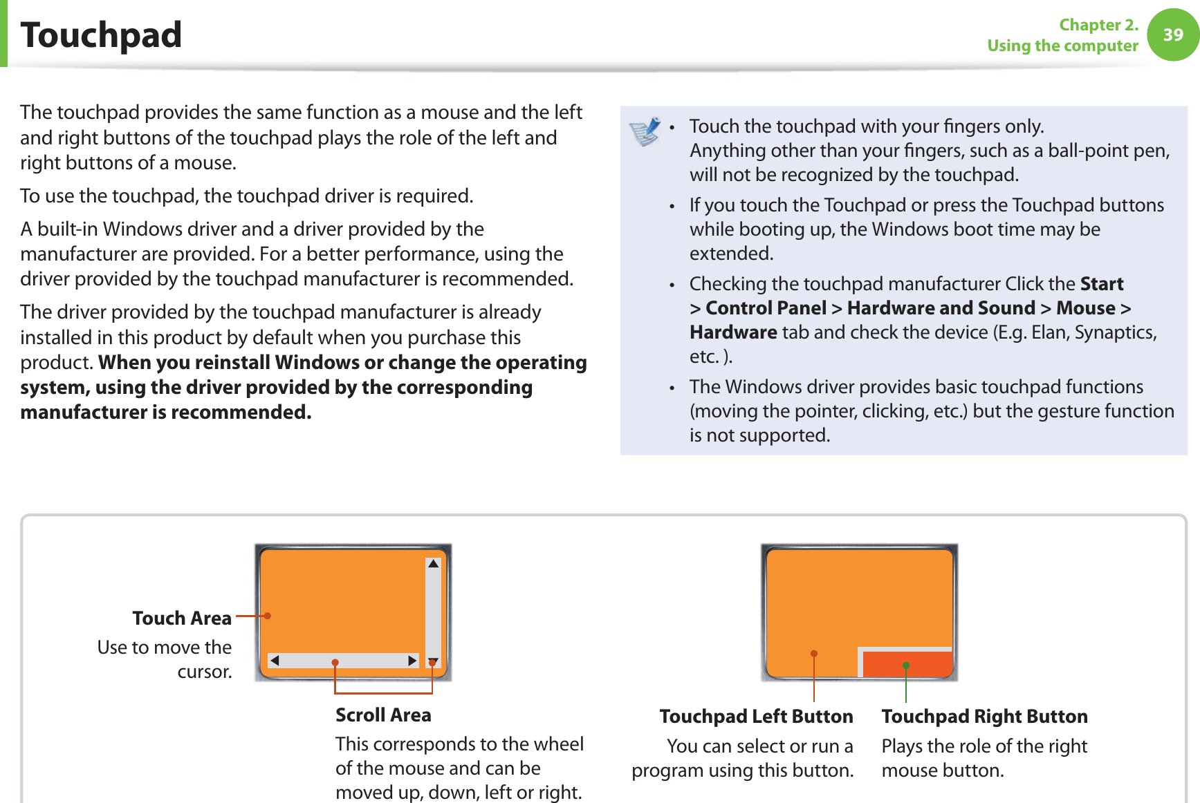 39Chapter 2. Using the computer TouchpadThe touchpad provides the same function as a mouse and the left and right buttons of the touchpad plays the role of the left and right buttons of a mouse.To use the touchpad, the touchpad driver is required.A built-in Windows driver and a driver provided by the manufacturer are provided. For a better performance, using the driver provided by the touchpad manufacturer is recommended.The driver provided by the touchpad manufacturer is already installed in this product by default when you purchase this product. When you reinstall Windows or change the operating system, using the driver provided by the corresponding manufacturer is recommended.Touch the touchpad with your  ngers only. t Anything other than your  ngers, such as a ball-point pen, will not be recognized by the touchpad.If you touch the Touchpad or press the Touchpad buttons t while booting up, the Windows boot time may be extended.Checking the touchpad manufacturer Click the t Start &gt; Control Panel &gt; Hardware and Sound &gt; Mouse &gt; Hardware tab and check the device (E.g. Elan, Synaptics, etc. ).The Windows driver provides basic touchpad functions t (moving the pointer, clicking, etc.) but the gesture function is not supported.Scroll AreaThis corresponds to the wheel of the mouse and can be moved up, down, left or right.Touch AreaUse to move the cursor.Touchpad Left ButtonYou can select or run a program using this button.Touchpad Right ButtonPlays the role of the right mouse button.